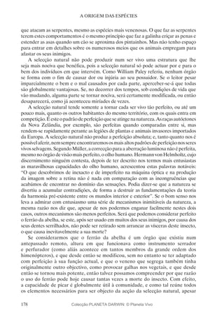 178
A ORIGEM DAS ESPÉCIES
que atacam as serpentes, mesmo as espécies mais venenosas. O que faz as serpentes
terem estes comportamentos é o mesmo princípio que faz a galinha eriçar as penas e
estender as asas quando um cão se aproxima dos pintainhos. Mas não tenho espaço
para entrar em detalhes sobre os numerosos meios que os animais empregam para
afastar os seus inimigos.
A selecção natural não pode produzir num ser vivo uma estrutura que lhe
seja mais nociva que benéfica, pois a selecção natural só pode actuar por e para o
bem dos indivíduos em que intervém. Como William Paley referiu, nenhum órgão
se forma com o fim de causar dor ou injúria ao seu possuidor. Se o leitor pesar
imparcialmente o bem e o mal causados por cada parte, aperceber-se-á que todas
são globalmente vantajosas. Se, no decorrer dos tempos, sob condições de vida que
vão mudando, alguma parte se tornar nociva, será certamente modificada, ou então
desaparecerá, como já aconteceu miríades de vezes.
A selecção natural tende somente a tornar cada ser vivo tão perfeito, ou até um
pouco mais, quanto os outros habitantes do mesmo território, com os quais entra em
competição.Éesteopadrãodeperfeiçãoqueseatingenanatureza.Asraçasautóctones
da Nova Zelândia, por exemplo, são perfeitas quando comparadas entre si, mas
rendem-se rapidamente perante as legiões de plantas e animais invasores importados
da Europa. A selecção natural não produz a perfeição absoluta; e, tanto quanto nos é
possívelaferir,nemsempreencontraremososmaisaltospadrõesdeperfeiçãonosseres
vivos selvagens. Segundo Müller, a correcção para a aberração luminosa não é perfeita,
mesmo no órgão de visão mais perfeito, o olho humano. Hermann von Helmholtz, cujo
discernimento ninguém contesta, depois de ter descrito nos termos mais entusiastas
as maravilhosas capacidades do olho humano, acrescentou estas palavras notáveis:
“O que descobrimos de inexacto e de imperfeito na máquina óptica e na produção
da imagem sobre a retina não é nada em comparação com as incongruências que
acabámos de encontrar no domínio das sensações. Podia dizer-se que a natureza se
divertiu a acumular contradições, de forma a destruir as fundamentações da teoria
da harmonia pré-existente entre os mundos interior e exterior”. Se o bom senso nos
leva a admirar com entusiasmo uma série de mecanismos inimitáveis da natureza, a
mesma razão nos diz que, apesar de nos podermos enganar facilmente nestes dois
casos, outros mecanismos são menos perfeitos. Será que podemos considerar perfeito
o ferrão da abelha, se este, após ser usado em muitos dos seus inimigos, por causa dos
seus dentes serrilhados, não pode ser retirado sem arrancar as vísceras deste insecto,
o que causa inevitavelmente a sua morte?
Se considerarmos que o ferrão da abelha é um órgão que existiu num
antepassado remoto, altura em que funcionava como instrumento serrador
e perfurador (como aliás acontece em tantos membros da grande ordem dos
himenópteros), e que desde então se modificou, sem no entanto se ter adaptado
com perfeição à sua função actual, e que o veneno que segrega também tinha
originalmente outro objectivo, como provocar galhas nos vegetais, e que desde
então se tornou mais potente, então talvez possamos compreender por que razão
o uso do ferrão pode hoje causar tantas vezes a morte do insecto. Com efeito,
a capacidade de picar é globalmente útil à comunidade, e como tal reúne todos
os elementos necessários para ser objecto da acção da selecção natural, apesar
Colecção PLANETA DARWIN: © Planeta Vivo
 