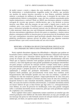 179
CAP. VI – DIFICULDADES DA TEORIA
de poder causar a morte a alguns dos seus membros, em algumas situações.
Se admirarmos o verdadeiramente magnífico poder do olfacto, que permite
aos machos de muitos insectos encontrar as suas fêmeas, podemos também
admirar a produção de milhares de machos que, à excepção de um único, são
completamente inúteis à comunidade, e que, por isso, acabam assassinados pelos
irmãos industriosos e estéreis? Pode ser difícil, mas devíamos admirar o instinto
selvagem de aversão que possui a abelha-mestra, que a faz destruir as jovens
mestras, suas filhas, mal elas nasçam, ou que então a impele para a morte em
combate, pois a sua acção é benéfica para a comunidade. De qualquer modo,
para o inexorável princípio da selecção natural, não há diferença entre amor ou
o ódio maternal, ainda que este seja felizmente muitíssimo raro. Admiramos os
diversos mecanismos engenhosos através dos quais as orquídeas, e muitas outras
plantas, conseguem utilizar os insectos para os seus processos de fecundação; mas
será que conseguimos encontrar igual perfeição quando observamos os nossos
pinheiros produzirem espessas nuvens de pólen, para que algumas sementes
possam flutuar e por sorte serem levadas até aos seus óvulos?
RESUMO: A TEORIA DA SELECÇÃO NATURAL INCLUI A LEI
DA UNIDADE DE TIPO E DAS CONDIÇÕES DE EXISTÊNCIA
Neste capítulo discutimos algumas das dificuldades e objecções que podem ser
levantadas contra a minha teoria. Muitos desses problemas e objecções são bastante
sérios, mas penso que a discussão deitou alguma luz sobre vários factos que na
crença da criação em actos independentes permanecem absolutamente obscuros.
Vimos que as espécies existentes num qualquer período não são indefinidamente
variáveis, e não estão ligadas por uma grande quantidade de gradações intermédias:
em parte porque o processo de selecção natural é sempre muito lento e porque
num determinado período age apenas sobre uma pequena quantidade de formas;
em parte porque o próprio processo de selecção natural implica uma continuada
suplantação e extinção das gradações intermédias e das formas anteriores.
Espécies muito próximas, que presentemente vivem numa área contínua, terão
frequentemente sido formadas quando essa área não era contínua, e quando as
condições de vida não mudavam gradual e imperceptivelmente de uma zona para
outra. Quando duas variedades se formam em duas zonas de uma área contínua, é
frequente formar-se uma variedade intermédia, adaptada a uma zona intermédia.
Mas, em razão dos motivos referidos anteriormente, a variedade intermédia existirá
em menor número do que as duas formas que liga entre si e, consequentemente,
estas últimas, no curso do processo de modificação, terão uma grande vantagem
sobre a variedade intermédia menos numerosa, pelo que serão geralmente capazes
de a suplantar e de a exterminar.
Neste capítulo vimos como é importante sermos cautelosos ao concluir que não
existem gradações entre hábitos de vida muito diferentes; ou seja, por exemplo, que
um morcego não possa ter sido formado através da selecção natural a partir de um
animal que, de início, era apenas capaz de planar no ar.
Colecção PLANETA DARWIN: © Planeta Vivo
 