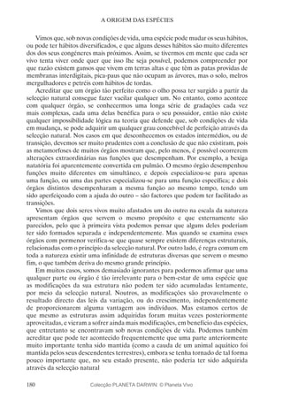 180
A ORIGEM DAS ESPÉCIES
Vimos que, sob novas condições de vida, uma espécie pode mudar os seus hábitos,
ou pode ter hábitos diversificados, e que alguns desses hábitos são muito diferentes
dos dos seus congéneres mais próximos. Assim, se tivermos em mente que cada ser
vivo tenta viver onde quer que isso lhe seja possível, podemos compreender por
que razão existem gansos que vivem em terras altas e que têm as patas providas de
membranas interdigitais, pica-paus que não ocupam as árvores, mas o solo, melros
mergulhadores e petréis com hábitos de tordas.
Acreditar que um órgão tão perfeito como o olho possa ter surgido a partir da
selecção natural consegue fazer vacilar qualquer um. No entanto, como acontece
com qualquer órgão, se conhecermos uma longa série de gradações cada vez
mais complexas, cada uma delas benéfica para o seu possuidor, então não existe
qualquer impossibilidade lógica na teoria que defende que, sob condições de vida
em mudança, se pode adquirir um qualquer grau concebível de perfeição através da
selecção natural. Nos casos em que desconhecemos os estados intermédios, ou de
transição, devemos ser muito prudentes com a conclusão de que não existiram, pois
as metamorfoses de muitos órgãos mostram que, pelo menos, é possível ocorrerem
alterações extraordinárias nas funções que desempenham. Por exemplo, a bexiga
natatória foi aparentemente convertida em pulmão. O mesmo órgão desempenhou
funções muito diferentes em simultâneo, e depois especializou-se para apenas
uma função, ou uma das partes especializou-se para uma função específica; e dois
órgãos distintos desempenharam a mesma função ao mesmo tempo, tendo um
sido aperfeiçoado com a ajuda do outro – são factores que podem ter facilitado as
transições.
Vimos que dois seres vivos muito afastados um do outro na escala da natureza
apresentam órgãos que servem o mesmo propósito e que externamente são
parecidos, pelo que à primeira vista podemos pensar que alguns deles poderiam
ter sido formados separada e independentemente. Mas quando se examina esses
órgãos com pormenor verifica-se que quase sempre existem diferenças estruturais,
relacionadas com o princípio da selecção natural. Por outro lado, é regra comum em
toda a natureza existir uma infinidade de estruturas diversas que servem o mesmo
fim, o que também deriva do mesmo grande princípio.
Em muitos casos, somos demasiado ignorantes para podermos afirmar que uma
qualquer parte ou órgão é tão irrelevante para o bem-estar de uma espécie que
as modificações da sua estrutura não podem ter sido acumuladas lentamente,
por meio da selecção natural. Noutros, as modificações são provavelmente o
resultado directo das leis da variação, ou do crescimento, independentemente
de proporcionarem alguma vantagem aos indivíduos. Mas estamos certos de
que mesmo as estruturas assim adquiridas foram muitas vezes posteriormente
aproveitadas, e vieram a sofrer ainda mais modificações, em benefício das espécies,
que entretanto se encontravam sob novas condições de vida. Podemos também
acreditar que pode ter acontecido frequentemente que uma parte anteriormente
muito importante tenha sido mantida (como a cauda de um animal aquático foi
mantida pelos seus descendentes terrestres), embora se tenha tornado de tal forma
pouco importante que, no seu estado presente, não poderia ter sido adquirida
através da selecção natural
Colecção PLANETA DARWIN: © Planeta Vivo
 