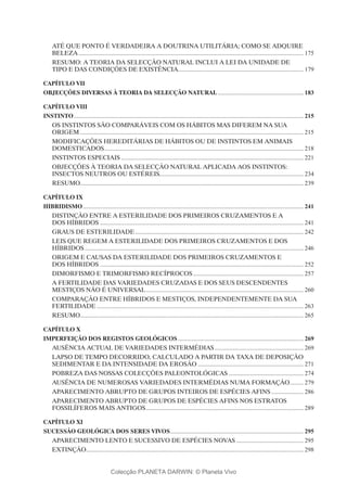 ATÉ QUE PONTO É VERDADEIRA A DOUTRINA UTILITÁRIA; COMO SE ADQUIRE
BELEZA.................................................................................................................................................... 175
RESUMO: A TEORIA DA SELECÇÃO NATURAL INCLUI A LEI DA UNIDADE DE
TIPO E DAS CONDIÇÕES DE EXISTÊNCIA.................................................................................. 179
Capítulo VII
OBJECÇÕES DIVERSAS À TEORIA DA SELECÇÃO NATURAL......................................................... 183
Capítulo VIII
INSTINTO....................................................................................................................................................... 215
OS INSTINTOS SÃO COMPARÁVEIS COM OS HÁBITOS MAS DIFEREM NA SUA
ORIGEM................................................................................................................................................... 215
MODIFICAÇÕES HEREDITÁRIAS DE HÁBITOS OU DE INSTINTOS EM ANIMAIS
DOMESTICADOS................................................................................................................................... 218
INSTINTOS ESPECIAIS........................................................................................................................ 221
OBJECÇÕES À TEORIA DA SELECÇÃO NATURAL APLICADA AOS INSTINTOS:
INSECTOS NEUTROS OU ESTÉREIS............................................................................................... 234
RESUMO.................................................................................................................................................. 239
Capítulo IX
HIBRIDISMO................................................................................................................................................. 241
DISTINÇÃO ENTRE A ESTERILIDADE DOS PRIMEIROS CRUZAMENTOS E A
DOS HÍBRIDOS...................................................................................................................................... 241
GRAUS DE ESTERILIDADE............................................................................................................... 242
LEIS QUE REGEM A ESTERILIDADE DOS PRIMEIROS CRUZAMENTOS E DOS
HÍBRIDOS................................................................................................................................................ 246
ORIGEM E CAUSAS DA ESTERILIDADE DOS PRIMEIROS CRUZAMENTOS E
DOS HÍBRIDOS...................................................................................................................................... 252
DIMORFISMO E TRIMORFISMO RECÍPROCOS......................................................................... 257
A FERTILIDADE DAS VARIEDADES CRUZADAS E DOS SEUS DESCENDENTES
MESTIÇOS NÃO É UNIVERSAL........................................................................................................ 260
COMPARAÇÃO ENTRE HÍBRIDOS E MESTIÇOS, INDEPENDENTEMENTE DA SUA
FERTILIDADE........................................................................................................................................ 263
RESUMO.................................................................................................................................................. 265
Capítulo X
IMPERFEIÇÃO DOS REGISTOS GEOLÓGICOS................................................................................... 269
AUSÊNCIA ACTUAL DE VARIEDADES INTERMÉDIAS........................................................... 269
LAPSO DE TEMPO DECORRIDO, CALCULADO A PARTIR DA TAXA DE DEPOSIÇÃO
SEDIMENTAR E DA INTENSIDADE DA EROSÃO...................................................................... 271
POBREZA DAS NOSSAS COLECÇÕES PALEONTOLÓGICAS.................................................. 274
AUSÊNCIA DE NUMEROSAS VARIEDADES INTERMÉDIAS NUMA FORMAÇÃO.......... 279
APARECIMENTO ABRUPTO DE GRUPOS INTEIROS DE ESPÉCIES AFINS...................... 286
APARECIMENTO ABRUPTO DE GRUPOS DE ESPÉCIES AFINS NOS ESTRATOS
FOSSILÍFEROS MAIS ANTIGOS........................................................................................................ 289
Capítulo XI
SUCESSÃO GEOLÓGICA DOS SERES VIVOS........................................................................................ 295
APARECIMENTO LENTO E SUCESSIVO DE ESPÉCIES NOVAS............................................. 295
EXTINÇÃO............................................................................................................................................... 298
Colecção PLANETA DARWIN: © Planeta Vivo
 
