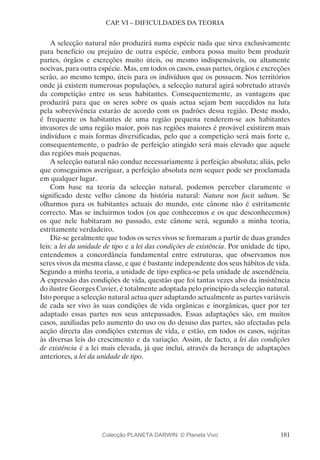 181
CAP. VI – DIFICULDADES DA TEORIA
A selecção natural não produzirá numa espécie nada que sirva exclusivamente
para benefício ou prejuízo de outra espécie, embora possa muito bem produzir
partes, órgãos e excreções muito úteis, ou mesmo indispensáveis, ou altamente
nocivas, para outra espécie. Mas, em todos os casos, essas partes, órgãos e excreções
serão, ao mesmo tempo, úteis para os indivíduos que os possuem. Nos territórios
onde já existem numerosas populações, a selecção natural agirá sobretudo através
da competição entre os seus habitantes. Consequentemente, as vantagens que
produzirá para que os seres sobre os quais actua sejam bem sucedidos na luta
pela sobrevivência estarão de acordo com os padrões dessa região. Deste modo,
é frequente os habitantes de uma região pequena renderem-se aos habitantes
invasores de uma região maior, pois nas regiões maiores é provável existirem mais
indivíduos e mais formas diversificadas, pelo que a competição será mais forte e,
consequentemente, o padrão de perfeição atingido será mais elevado que aquele
das regiões mais pequenas.
A selecção natural não conduz necessariamente à perfeição absoluta; aliás, pelo
que conseguimos averiguar, a perfeição absoluta nem sequer pode ser proclamada
em qualquer lugar.
Com base na teoria da selecção natural, podemos perceber claramente o
significado deste velho cânone da história natural: Natura non facit saltum. Se
olharmos para os habitantes actuais do mundo, este cânone não é estritamente
correcto. Mas se incluirmos todos (os que conhecemos e os que desconhecemos)
os que nele habitaram no passado, este cânone será, segundo a minha teoria,
estritamente verdadeiro.
Diz-se geralmente que todos os seres vivos se formaram a partir de duas grandes
leis: a lei da unidade de tipo e a lei das condições de existência. Por unidade de tipo,
entendemos a concordância fundamental entre estruturas, que observamos nos
seres vivos da mesma classe, e que é bastante independente dos seus hábitos de vida.
Segundo a minha teoria, a unidade de tipo explica-se pela unidade de ascendência.
A expressão das condições de vida, questão que foi tantas vezes alvo da insistência
do ilustre Georges Cuvier, é totalmente adoptada pelo princípio da selecção natural.
Isto porque a selecção natural actua quer adaptando actualmente as partes variáveis
de cada ser vivo às suas condições de vida orgânicas e inorgânicas, quer por ter
adaptado essas partes nos seus antepassados. Essas adaptações são, em muitos
casos, auxiliadas pelo aumento do uso ou do desuso das partes, são afectadas pela
acção directa das condições externas de vida, e estão, em todos os casos, sujeitas
às diversas leis do crescimento e da variação. Assim, de facto, a lei das condições
de existência é a lei mais elevada, já que inclui, através da herança de adaptações
anteriores, a lei da unidade de tipo.
Colecção PLANETA DARWIN: © Planeta Vivo
 