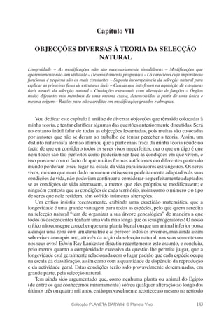 183
Capítulo VII
OBJECÇÕES DIVERSAS À TEORIA DA SELECÇÃO
NATURAL
Longevidade – As modificações não são necessariamente simultâneas – Modificações que
aparentemente não têm utilidade – Desenvolvimento progressivo – Os caracteres cuja importância
funcional é pequena são os mais constantes – Suposta incompetência da selecção natural para
explicar as primeiras fases de estruturas úteis – Causas que interferem na aquisição de estruturas
úteis através da selecção natural – Gradações estruturais com alteração de funções – Órgãos
muito diferentes nos membros de uma mesma classe, desenvolvidos a partir de uma única e
mesma origem – Razões para não acreditar em modificações grandes e abruptas.
Vou dedicar este capítulo à análise de diversas objecções que têm sido colocadas à
minha teoria, e tentar clarificar algumas das questões anteriormente discutidas. Será
no entanto inútil falar de todas as objecções levantadas, pois muitas são colocadas
por autores que não se deram ao trabalho de tentar perceber a teoria. Assim, um
distinto naturalista alemão afirmou que a parte mais fraca da minha teoria reside no
facto de que eu considero todos os seres vivos imperfeitos; ora o que eu digo é que
nem todos são tão perfeitos como poderiam ser face às condições em que vivem, e
isso prova-se com o facto de que muitas formas autóctones em diferentes partes do
mundo perderam o seu lugar na escala da vida para invasores estrangeiros. Os seres
vivos, mesmo que num dado momento estivessem perfeitamente adaptados às suas
condições de vida, não poderiam continuar a considerar-se perfeitamente adaptados
se as condições de vida alterassem, a menos que eles próprios se modificassem; e
ninguém contesta que as condições de cada território, assim como o número e o tipo
de seres que nele residem, têm sofrido inúmeras alterações.
Um crítico insistiu recentemente, exibindo uma exactidão matemática, que a
longevidade é uma grande vantagem para todas as espécies, pelo que quem acredita
na selecção natural “tem de organizar a sua árvore genealógica” de maneira a que
todos os descendentes tenham uma vida mais longa que os seus progenitores! O nosso
crítico não consegue conceber que uma planta bienal ou que um animal inferior possa
alcançar uma zona com um clima frio e aí perecer todos os invernos, mas ainda assim
sobreviver ano após ano, através da acção da selecção natural, nas suas sementes ou
nos seus ovos! Edwin Ray Lankester discutiu recentemente este assunto, e concluiu,
pelo menos quanto a complexidade excessiva da questão lhe permite julgar, que a
longevidade está geralmente relacionada com o lugar padrão que cada espécie ocupa
na escala da classificação, assim como com a quantidade de dispêndio da reprodução
e da actividade geral. Estas condições terão sido provavelmente determinadas, em
grande parte, pela selecção natural.
Tem ainda sido argumentado que, como nenhuma planta ou animal do Egipto
(de entre os que conhecemos minimamente) sofreu qualquer alteração ao longo dos
últimos três ou quatro mil anos, então provavelmente aconteceu o mesmo no resto do
Colecção PLANETA DARWIN: © Planeta Vivo
 