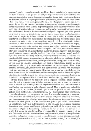 184
A ORIGEM DAS ESPÉCIES
mundo. Contudo, como observou George Henry Lewes, esta linha de argumentação
coadjuva a nossa teoria, porque as antigas raças domésticas representadas nos
monumentos egípcios, ou que foram embalsamadas, são, de facto, muito semelhantes
ou mesmo idênticas às raças que existem actualmente, mas todos os naturalistas
admitem que estas raças foram produzidas pelas modificações dos tipos originais. Se
o caso tivesse sido apresentado tomando como exemplo os numerosos animais que
não se modificaram desde o início do período glaciar, seria incomparavelmente mais
forte, pois estes animais foram expostos a grandes mudanças climáticas e emigraram
para locais muito distantes dos seus territórios originais, ao passo que, tanto quanto
nos é possível saber, as condições de vida no Egipto mantiveram-se absolutamente
uniformes ao longo dos últimos milhares de anos. Ainda assim, o facto de alguns
seres terem sofrido poucas ou nenhumas modificações desde o período glaciar teria
apenas algum valor contra os que acreditam numa lei de desenvolvimento inata e
necessária. Contra a doutrina da selecção natural, ou da sobrevivência do mais apto,
é impotente, porque esta implica que sempre que surjam variações e diferenças
individuais que sejam vantajosas, todas elas sejam conservadas; ora essas variações e
diferenças só ocorrem em circunstâncias favoráveis. Bronn, o célebre paleontólogo,
quando estava a terminar a tradução alemã desta obra, perguntou: como é possível,
segundo o princípio da selecção natural, uma variedade viver lado a lado com a sua
espécie-mãe? Se as duas formas estiverem adaptadas a hábitos ou condições de vida
diferentes ligeiramente diferentes, podem perfeitamente viver juntas. Se excluirmos,
por um lado, as espécies polimórficas, nas quais a variabilidade parece ter uma
natureza peculiar, e, por outro, todas as variações meramente temporárias, como
tamanho, albinismo, etc., as variedades mais permanentes, de acordo com o consegui
averiguar, habitam por norma locais diferentes (por exemplo, umas habitam em
terras altas e outras em terras baixas, ou umas em regiões secas e outras em regiões
húmidas). Adicionalmente, no caso dos animais errantes, que se cruzam livremente,
as suas variedades parecem estar normalmente confinadas a regiões diferentes.
Bronn insiste também no facto de que as espécies distintas jamais diferem
umas das outras em caracteres isolados, mas sempre em muitas partes, e pergunta
como é possível que muitas partes dos organismos tenham sido simultaneamente
modificadas pela variação e pela selecção natural. Mas a teoria aqui defendida
não diz que é necessário pressupor que todas as partes de um indivíduo
tenham sido modificadas simultaneamente. As modificações mais marcantes,
extraordinariamente bem adaptadas para um determinado propósito, podem ser,
como referimos anteriormente, adquiridas através de ligeiras variações sucessivas,
que foram aparecendo, primeiro numa parte, depois noutra, etc.; mas depois são
transmitidas todas juntas, e é por isso que nos parece que foram desenvolvidas
em simultâneo. Todavia, a melhor resposta a esta objecção é encontrada nas raças
domésticas, que foram modificadas pela selecção artificial do homem com um
determinado objectivo. Pensemos por exemplo no caso do cavalo de corrida e do
cavalo de tracção, ou no galgo-inglês e no cão-de-fila. As suas estruturas, e até as
suas faculdades mentais, modificaram-se completamente, mas se conseguíssemos
identificar cada passo do seu processo de transformação (apenas conseguimos fazê-
lo para os passos mais recentes) não veríamos grandes alterações, ou alterações
Colecção PLANETA DARWIN: © Planeta Vivo
 