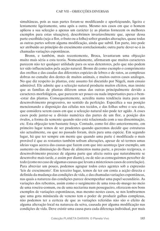 185
CAP. VII – OBJECÇÕES DIVERSAS
simultâneas, pois as suas partes foram-se modificando e aperfeiçoando, ligeira e
lentamente ligeiramente, uma após a outra. Mesmo nos casos em que o homem
aplicou a sua selecção a apenas um carácter (e as plantas fornecem os melhores
exemplos para estas situações), descobrimos invariavelmente que, apesar dessa
parte escolhida (seja a flor, o fruto ou a folha) sofrer grandes alterações, quase todas
as outras partes sofrem alguma modificação, ainda que subtil. Em parte, isto pode
ser atribuído ao princípio do crescimento correlacionado; outra parte dever-se-á às
chamadas variações espontâneas.
Bronn, e também, mais recentemente, Broca, levantaram uma objecção
muito mais séria a esta teoria. Nomeadamente, afirmaram que muitos caracteres
parecem não ter qualquer utilidade para os seus detentores, pelo que não podem
ter sido influenciados pela acção natural. Bronn dá como exemplo o comprimento
das orelhas e das caudas das diferentes espécies de lebres e de ratos, as complexas
dobras no esmalte dos dentes de muitos animais, e muitos outros casos análogos.
No que diz respeito às plantas, este assunto foi discutido por Nägeli, num ensaio
admirável. Ele admite que a selecção natural produziu muitos efeitos, mas insiste
que as famílias de plantas diferem umas das outras principalmente devido a
caracteres morfológicos, que parecem ser pouco ou nada importantes para o bem-
-estar das plantas. Consequentemente, acredita numa tendência inata para um
desenvolvimento progressivo, no sentido da perfeição. Especifica a sua posição
mencionando a disposição das células nos tecidos, e das folhas sobre o seu eixo,
que considera serem casos em que a selecção natural não pode ter agido. A esses
casos pode juntar-se a divisão numérica das partes de um flor, a posição dos
óvulos, a forma da semente quando não está relacionada com a sua disseminação,
etc. Esta objecção tem bastante força. Contudo, como foi dito anteriormente, em
primeiro lugar temos de ser prudentes quando queremos decidir que estruturas
são actualmente, ou que no passado foram, úteis para uma espécie. Em segundo
lugar, há que ter sempre em mente que quando uma parte é modificada o mais
provável é que as restantes também sofram alterações, apesar de só termos umas
ideias vagas acerca das causas que fazem com que isto aconteça (por exemplo, um
aumento ou diminuição do fluxo de alimentos numa parte, a pressão recíproca, o
desenvolvimento precoce de alguma parte que afecta outra que naturalmente se
desenvolve mais tarde, e assim por diante), ou de não as conseguirmos perceber de
todo (como no caso de algumas causas que levam a misteriosos casos de correlação).
Para abreviar um pouco, podemos agrupar todos estes agentes sob a expressão
‘leis de crescimento’. Em terceiro lugar, temos de ter em conta a acção directa e
definida da mudança das condições de vida, e das chamadas variações espontâneas,
nas quais a natureza das condições parece desempenhar uma papel secundário. As
variações dos rebentos, assim como o surgimento de uma rosa-de-musgo no meio
de uma roseira-comum, ou de uma nectarina num pessegueiro, oferecem-nos bons
exemplos de variações espontâneas, mas mesmo nestes casos, se nos lembrarmos
que uma gota minúscula de veneno tem o poder de produzir galhas complexas,
não podemos ter a certeza de que as variações referidas não são o efeito de
alguma alteração local na natureza da seiva, causada por alguma modificação nas
condições de vida. Deve existir uma causa para cada diferença individual, por mais
Colecção PLANETA DARWIN: © Planeta Vivo
 