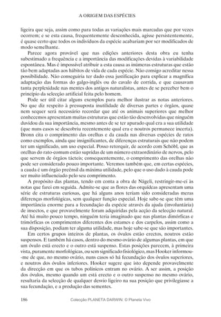 186
A ORIGEM DAS ESPÉCIES
ligeira que seja, assim como para todas as variações mais marcadas que por vezes
ocorrem; e se esta causa, frequentemente desconhecida, agisse persistentemente,
é quase certo que todos os indivíduos da espécie acabariam por ser modificados de
modo semelhante.
Parece agora provável que nas edições anteriores desta obra eu tenha
subestimado a frequência e a importância das modificações devidas à variabilidade
espontânea. Mas é impossível atribuir a esta causa as inúmeras estruturas que estão
tão bem adaptadas aos hábitos de vida de cada espécie. Não consigo acreditar nessa
possibilidade. Não conseguiria ter dado essa justificação para explicar a magnífica
adaptação das formas do galgo-inglês ou do cavalo de corrida, e que causavam
tanta perplexidade nas mentes dos antigos naturalistas, antes de se perceber bem o
princípio da selecção artificial feita pelo homem.
Pode ser útil citar alguns exemplos para melhor ilustrar as notas anteriores.
No que diz respeito à pressuposta inutilidade de diversas partes e órgãos, quase
nem sequer será necessário recordar que até os animais superiores que melhor
conhecemos apresentam muitas estruturas que estão tão desenvolvidas que ninguém
duvidou da sua importância, mesmo antes de se ter apurado qual era a sua utilidade
(que nuns casos se descobriu recentemente qual era e noutros permanece incerta).
Bronn cita o comprimento das orelhas e da cauda nas diversas espécies de ratos
como exemplos, ainda que insignificantes, de diferenças estruturais que não podem
ter um significado, um uso especial. Posso retorquir, de acordo com Schöbl, que as
orelhas do rato-comum estão supridas de um número extraordinário de nervos, pelo
que servem de órgãos tácteis; consequentemente, o comprimento das orelhas não
pode ser considerado pouco importante. Veremos também que, em certas espécies,
a cauda é um órgão preênsil da máxima utilidade, pelo que o uso dado à cauda pode
ser muito influenciado pelo seu comprimento.
A propósito das plantas, tendo em conta a obra de Nägeli, restringir-me-ei às
notas que farei em seguida. Admite-se que as flores das orquídeas apresentam uma
série de estruturas curiosas, que há alguns anos teriam sido consideradas meras
diferenças morfológicas, sem qualquer função especial. Hoje sabe-se que têm uma
importância enorme para a fecundação da espécie através da ajuda (involuntária)
de insectos, e que provavelmente foram adquiridas pela acção da selecção natural.
Até há muito pouco tempo, ninguém teria imaginado que nas plantas dimórficas e
trimórficas os comprimentos diferentes dos estames e dos carpelos, assim como a
sua disposição, podiam ter alguma utilidade, mas hoje sabe-se que são importantes.
Em certos grupos inteiros de plantas, os óvulos estão erectos, noutros estão
suspensos. E também há casos, dentro do mesmo ovário de algumas plantas, em que
um óvulo está erecto e o outro está suspenso. Estas posições parecem, à primeira
vista, puramente morfológicas, ou sem significado fisiológico, mas Hooker informou-
-me de que, no mesmo ovário, nuns casos só há fecundação dos óvulos superiores,
e noutros dos óvulos inferiores. Hooker sugere que isto depende provavelmente
da direcção em que os tubos polínicos entram no ovário. A ser assim, a posição
dos óvulos, mesmo quando um está erecto e o outro suspenso no mesmo ovário,
resultaria da selecção de qualquer desvio ligeiro na sua posição que privilegiasse a
sua fecundação, e a produção das sementes.
Colecção PLANETA DARWIN: © Planeta Vivo
 