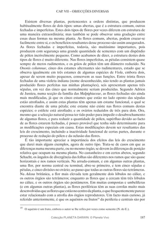 187
CAP. VII – OBJECÇÕES DIVERSAS
Existem diversas plantas, pertencentes a ordens distintas, que produzem
habitualmente flores de dois tipos: umas abertas, que é a estrutura comum, outras
fechadas e imperfeitas. Estes dois tipos de flores por vezes diferem em estrutura de
uma maneira extraordinária; mas também se pode observar uma gradação entre
essas duas formas na mesma planta. As flores comuns, abertas, podem cruzar-se
facilmente entre si, e os benefícios resultantes desse processo são assim assegurados.
As flores fechadas e imperfeitas, todavia, são muitíssimo importantes, pois
produzem com segurança uma grande quantidade de sementes com um dispêndio
de pólen incrivelmente pequeno. Como acabamos de dizer, a estrutura destes dois
tipos de flores é muito diferente. Nas flores imperfeitas, as pétalas consistem quase
sempre de meros rudimentos, e os grãos de pólen têm um diâmetro reduzido. Na
Ononis columnae, cinco dos estames alternantes são rudimentares, estado que se
observa igualmente em três estames de algumas espécies de Viola, embora dois,
apesar de serem muito pequenos, conservem as suas funções. Entre trinta flores
fechadas de uma violeta indiana (nome desconhecido, não tendo as plantas jamais
produzido flores perfeitas nas minhas plantações), seis apresentam apenas três
sépalas, em vez das cinco que normalmente seriam produzidas. Segundo Adrien
de Jussieu, numa secção da família das Malpighiaceae, as flores fechadas são ainda
mais modificadas, já que os cinco estames que estão no lado oposto das sépalas
estão atrofiados, e assim estas plantas têm apenas um estame funcional, o qual se
encontra diante de uma pétala; este estame não existe nas flores comuns destas
espécies; o estilete está atrofiado; e os ovários reduzidos de três para dois. Ora,
mesmo que a selecção natural possa ter tido poder para impedir o desabrochamento
de algumas flores, e para reduzir a quantidade de pólen, supérfluo devido ao facto
de as flores estarem fechadas, é pouco provável que tenha sido determinante para
as modificações especiais em causa. Estas modificações devem ser resultantes das
leis do crescimento, incluindo a inactividade funcional de certas partes, durante o
processo de redução do pólen e da oclusão das flores.
É tão importante apreciar a importância dos efeitos das leis do crescimento
que darei mais alguns exemplos, agora de outro tipo. Trata-se de casos em que as
diferenças numa mesma parte, ou no mesmo órgão, se devem às diferenças de posição
relativa que ocupam na mesma planta. No castanheiro e em certos abetos, segundo
Schacht, os ângulos de divergência das folhas são diferentes nos ramos que são quase
horizontais e nos ramos verticais. Na arruda-comum, e em algumas outras plantas,
uma flor, por norma central ou terminal, abre-se primeiro, e tem cinco sépalas e
pétalas, e cinco divisões no ovário; ao passo que todas as outras flores são tetrâmeras.
Na Adoxa britânica, a flor mais elevada tem geralmente dois lóbulos no cálice, e
os outros órgãos são tetrâmeros; enquanto as flores que a cercam têm três lóbulos
no cálice, e os outros órgãos são pentâmeros. Em muitas compostas e umbelíferas
(e em algumas outras plantas), as flores periféricas têm as suas corolas muito mais
desenvolvidasqueasfloresqueestãonocentrodaplanta,oquefrequentementeparece
estar relacionado com a atrofia dos órgãos reprodutores. Um facto mais curioso, já
referido anteriormente, é que os aquénios ou frutos19
da periferia e centrais são por
19
	 O aquénio é um fruto, embora o autor se lhe refira por vezes como semente (N. do E.).
Colecção PLANETA DARWIN: © Planeta Vivo
 