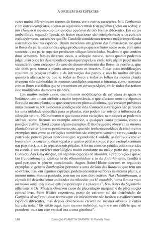 188
A ORIGEM DAS ESPÉCIES
vezes muito diferentes em termos de forma, cor e outros caracteres. Nos Carthamus
e em outras compostas, apenas os aquénios centrais têm papilhos (pêlos ou sedas); e
nos Hyoseris o mesmo capítulo produz aquénios de três formas diferentes. Em certas
umbelíferas, segundo Tausch, os frutos exteriores são ortospérmicos e os centrais
coelospérmicos, caracteres que De Candolle considerava terem a maior importância
sistemática noutras espécies. Braun menciona um género das fumariáceas, no qual
as flores da parte inferior da espiga produzem pequenos frutos secos ovais, com uma
semente, e na parte superior produzem silíquas lanceoladas, bivalves, e que contêm
duas sementes. Nestes diversos casos, a selecção natural, tanto quanto podemos
julgar, não pode ter desempenhado qualquer papel, ou então teve algum papel muito
secundário, com excepção do caso do desenvolvimento das flores da periferia, que
são úteis para tornar a planta atraente para os insectos. Todas estas modificações
resultam da posição relativa e da interacção das partes, e não há muitas dúvidas
quanto à afirmação de que se todas as flores e todas as folhas da mesma planta
tivessem sido submetidas às mesmas condições externas e internas, como acontece
com as flores e as folhas que se encontram em certas posições, então todas elas teriam
sido modificadas da mesma maneira.
Em muitos outros casos, encontramos modificações de estrutura às quais os
botânicos costumam atribuir a maior importância, e que afectam somente algumas
flores da mesma planta, ou que ocorrem em plantas distintas, que crescem próximas
umasdasoutras,sobasmesmascondiçõesdevida.Comoestasvariaçõesnãoparecem
ter uma utilidade específica para as plantas, não podem ter sofrido a influência da
selecção natural. Não sabemos o que causa estas variações; nem sequer as podemos
atribuir, como fizemos no exemplo anterior, a qualquer causa próxima, como a
posição relativa. Darei apenas alguns exemplos. É tão frequente observar na mesma
planta flores tetrâmeras, pentâmeras, etc., que não tenho necessidade de citar muitos
exemplos; mas como as variações numéricas são comparativamente raras quando as
partes são poucas, posso mencionar que, segundo De Candolle, as flores do Papaver
bracteatum possuem ou duas sépalas e quatro pétalas (o que é por exemplo comum
nas papoilas), ou três sépalas e seis pétalas. A forma como as pétalas estão inseridas
na corola é um carácter morfológico muito constante na maior parte dos grupos.
Contudo, Asa Gray diz que, em algumas espécies de Mimulus, a prefloração é quase
tão frequentemente idêntica às de Rhinanthideae e às de Antirrhinideae, família à
qual pertence o género mencionado. August Saint-Hilaire deu-nos os seguintes
exemplos: o género Zanthoxylon pertence a uma divisão das Rutaceae que tem um
só ovário, mas, em algumas espécies, podem encontrar-se flores na mesma planta, e
mesmo numa mesma panícula, com um ou com dois ovários. Nas Helianthemum, a
cápsula foi descrita como unilocular ou trilocular; na H. mutabile, “uma lâmina mais
ou menos larga estende-se entre o pericarpo e a placenta”. Nas flores da Saponaria
officinalis, o Dr. Masters observou casos de placentação marginal e de placentação
central livre. Saint-Hilaire encontrou, perto do extremo sul da distribuição de
Gomphia oleaeformis, duas formas que ele inicialmente não hesitou classificar como
espécies diferentes, mas depois observou-as crescer no mesmo arbusto, e então
fez esta nota: “Eis então aqui, num mesmo indivíduo, septos e um estilete que se
prendem ora a um eixo vertical ora a uma ginobase”.
Colecção PLANETA DARWIN: © Planeta Vivo
 