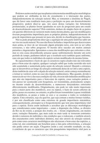189
CAP. VII – OBJECÇÕES DIVERSAS
Podemosassimconcluirquenasplantasexistemmuitasmodificaçõesmorfológicas
que podem ser atribuídas às leis do crescimento e à interacção das partes,
independentemente da selecção natural. Mas, se tomarmos a doutrina de Nägeli,
que diz haver uma tendência inata para a perfeição ou para um desenvolvimento
progressivo, poderá dizer-se que, nos casos destas variações tão fortemente
pronunciadas, as plantas foram apanhadas no acto de progressão para um estado
de desenvolvimento superior? Pelo contrário, deduzo do simples facto de as partes
em questão diferirem ou variarem muito numa mesma planta, que tais modificações
tiveram pouquíssima importância para as próprias plantas, independentemente do
grau de importância que possam ter para nós, devido às classificações que fazemos.
Não se pode propriamente dizer que a aquisição de uma parte inútil faz subir um
ser vivo na escala natural. No caso das flores fechadas e imperfeitas que descrevemos
mais acima, se tiver de ser invocado algum princípio novo, este terá se ser sobre
retrocesso, e não sobre progresso. O mesmo deve suceder em muitos animais
parasitas e degenerados. Ignoramos a causa das modificações que estivemos a citar,
mas se esta causa desconhecida actuasse quase uniformemente durante um certo
período de tempo, podíamos inferir que o resultado seria também quase uniforme,
caso em que todos os indivíduos da espécie seriam modificados da mesma forma.
Se equacionarmos o facto de que os caracteres supra-citados não são relevantes
para o bem-estar da espécie, qualquer variação subtil que tenha ocorrido não terá
sido acumulada e aumentada pelas acção da selecção natural. Quando a estrutura
que se desenvolveu ao longo da selecção continuada deixa de ser útil a uma espécie,
deixa também de estar sob a alçada da selecção natural, então começa normalmente
a tornar-se variável, como no caso dos órgãos rudimentares. Mas quando, devido à
natureza do ser vivo e das suas condições de vida, tiverem sido induzidas modificações
que não são importantes para o bem-estar da espécie, essas variações podem, e
isto parece ter acontecido com frequência, ser transmitidas, praticamente sempre
no mesmo estado de desenvolvimento, a numerosos descendentes entretanto
diferentemente modificados. Originalmente, não pode ter sido muito importante
para a maior parte dos mamíferos, aves ou répteis, o facto de serem cobertos de
pêlos, penas ou escamas; no entanto, os pêlos foram transmitidos à quase totalidade
dos mamíferos, as penas a todas as aves e as escamas a todos os verdadeiros
répteis. Uma estrutura, seja ela qual for, que seja comum a muitas formas vizinhas,
é por nós classificada como uma estrutura de grande importância sistemática;
consequentemente, pressupor-se-á frequentemente que tem uma importância vital
para a espécie. Estou assim inclinado a acreditar que as diferenças morfológicas
que consideramos como importantes – como a disposição das folhas, as divisões
da flor ou do ovário, a posição dos óvulos, etc. – foram originalmente, em muitos
casos, variações flutuantes, que mais cedo ou mais tarde se tornaram constantes
devido à natureza do indivíduo e das condições que o rodeavam, e também através
dos cruzamentos entre indivíduos distintos, mas não através da selecção natural,
pois como estes caracteres morfológicos não afectaram o bem-estar das espécies, e,
como tal, não constituíam um benefício para a luta pela sobrevivência, a selecção
não podia entrar em acção. Chegamos assim a este estranho resultado, ou seja,
à conclusão de que os caracteres que têm pouquíssima importância vital para as
Colecção PLANETA DARWIN: © Planeta Vivo
 