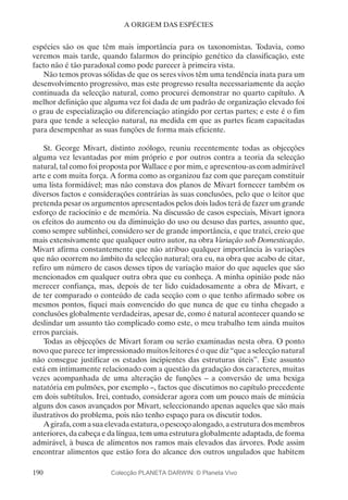 190
A ORIGEM DAS ESPÉCIES
espécies são os que têm mais importância para os taxonomistas. Todavia, como
veremos mais tarde, quando falarmos do princípio genético da classificação, este
facto não é tão paradoxal como pode parecer à primeira vista.
Não temos provas sólidas de que os seres vivos têm uma tendência inata para um
desenvolvimento progressivo, mas este progresso resulta necessariamente da acção
continuada da selecção natural, como procurei demonstrar no quarto capítulo. A
melhor definição que alguma vez foi dada de um padrão de organização elevado foi
o grau de especialização ou diferenciação atingido por certas partes; e este é o fim
para que tende a selecção natural, na medida em que as partes ficam capacitadas
para desempenhar as suas funções de forma mais eficiente.
St. George Mivart, distinto zoólogo, reuniu recentemente todas as objecções
alguma vez levantadas por mim próprio e por outros contra a teoria da selecção
natural, tal como foi proposta por Wallace e por mim, e apresentou-as com admirável
arte e com muita força. A forma como as organizou faz com que pareçam constituir
uma lista formidável; mas não constava dos planos de Mivart fornecer também os
diversos factos e considerações contrárias às suas conclusões, pelo que o leitor que
pretenda pesar os argumentos apresentados pelos dois lados terá de fazer um grande
esforço de raciocínio e de memória. Na discussão de casos especiais, Mivart ignora
os efeitos do aumento ou da diminuição do uso ou desuso das partes, assunto que,
como sempre sublinhei, considero ser de grande importância, e que tratei, creio que
mais extensivamente que qualquer outro autor, na obra Variação sob Domesticação.
Mivart afirma constantemente que não atribuo qualquer importância às variações
que não ocorrem no âmbito da selecção natural; ora eu, na obra que acabo de citar,
refiro um número de casos desses tipos de variação maior do que aqueles que são
mencionados em qualquer outra obra que eu conheça. A minha opinião pode não
merecer confiança, mas, depois de ter lido cuidadosamente a obra de Mivart, e
de ter comparado o conteúdo de cada secção com o que tenho afirmado sobre os
mesmos pontos, fiquei mais convencido do que nunca de que eu tinha chegado a
conclusões globalmente verdadeiras, apesar de, como é natural acontecer quando se
deslindar um assunto tão complicado como este, o meu trabalho tem ainda muitos
erros parciais.
Todas as objecções de Mivart foram ou serão examinadas nesta obra. O ponto
novo que parece ter impressionado muitos leitores é o que diz “que a selecção natural
não consegue justificar os estados incipientes das estruturas úteis”. Este assunto
está em intimamente relacionado com a questão da gradação dos caracteres, muitas
vezes acompanhada de uma alteração de funções – a conversão de uma bexiga
natatória em pulmões, por exemplo –, factos que discutimos no capítulo precedente
em dois subtítulos. Irei, contudo, considerar agora com um pouco mais de minúcia
alguns dos casos avançados por Mivart, seleccionando apenas aqueles que são mais
ilustrativos do problema, pois não tenho espaço para os discutir todos.
Agirafa,comasuaelevadaestatura,opescoçoalongado,aestruturadosmembros
anteriores, da cabeça e da língua, tem uma estrutura globalmente adaptada, de forma
admirável, à busca de alimentos nos ramos mais elevados das árvores. Pode assim
encontrar alimentos que estão fora do alcance dos outros ungulados que habitem
Colecção PLANETA DARWIN: © Planeta Vivo
 