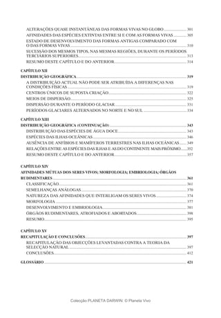 ALTERAÇÕES QUASE INSTANTÂNEAS DAS FORMAS VIVAS NO GLOBO........................ 301
AFINIDADES DAS ESPÉCIES EXTINTAS ENTRE SI E COM AS FORMAS VIVAS.............. 305
ESTADO DE DESENVOLVIMENTO DAS FORMAS ANTIGAS COMPARADO COM
O DAS FORMAS VIVAS........................................................................................................................ 310
SUCESSÃO DOS MESMOS TIPOS, NAS MESMAS REGIÕES, DURANTE OS PERÍODOS
TERCIÁRIOS SUPERIORES................................................................................................................ 313
RESUMO DESTE CAPÍTULO E DO ANTERIOR........................................................................... 314
Capítulo XII
DISTRIBUIÇÃO GEOGRÁFICA.................................................................................................................. 319
A DISTRIBUIÇÃO ACTUAL NÃO PODE SER ATRIBUÍDA A DIFERENÇAS NAS
CONDIÇÕES FÍSICAS........................................................................................................................... 319
CENTROS ÚNICOS DE SUPOSTA CRIAÇÃO................................................................................. 322
MEIOS DE DISPERSÃO........................................................................................................................ 325
DISPERSÃO DURANTE O PERÍODO GLACIAR.......................................................................... 331
PERÍODOS GLACIARES ALTERNADOS NO NORTE E NO SUL............................................. 334
Capítulo XIII
DISTRIBUIÇÃO GEOGRÁFICA (continuação)................................................................................ 343
DISTRIBUIÇÃO DAS ESPÉCIES DE ÁGUA DOCE....................................................................... 343
ESPÉCIES DAS ILHAS OCEÂNICAS................................................................................................. 346
AUSÊNCIA DE ANFÍBIOS E MAMÍFEROS TERRESTRES NAS ILHAS OCEÂNICAS........ 349
RELAÇÕES ENTRE AS ESPÉCIES DAS ILHAS E AS DO CONTINENTE MAIS PRÓXIMO........352
RESUMO DESTE CAPÍTULO E DO ANTERIOR........................................................................... 357
Capítulo XIV
AFINIDADES MÚTUAS DOS SERES VIVOS; MORFOLOGIA; EMBRIOLOGIA; ÓRGÃOS
RUDIMENTARES.......................................................................................................................................... 361
CLASSIFICAÇÃO................................................................................................................................... 361
SEMELHANÇAS ANÁLOGAS............................................................................................................. 370
NATUREZA DAS AFINIDADES QUE INTERLIGAM OS SERES VIVOS................................ 374
MORFOLOGIA....................................................................................................................................... 377
DESENVOLVIMENTO E EMBRIOLOGIA....................................................................................... 381
ÓRGÃOS RUDIMENTARES, ATROFIADOS E ABORTADOS.................................................... 398
RESUMO.................................................................................................................................................. 395
Capítulo XV
RECAPITULAÇÃO E CONCLUSÕES......................................................................................................... 397
RECAPITULAÇÃO DAS OBJECÇÕES LEVANTADAS CONTRA A TEORIA DA
SELECÇÃO NATURAL......................................................................................................................... 397
CONCLUSÕES......................................................................................................................................... 412
GLOSSÁRIO................................................................................................................................................... 421
Colecção PLANETA DARWIN: © Planeta Vivo
 