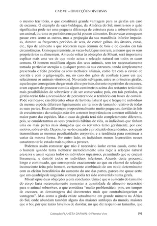 191
CAP. VII – OBJECÇÕES DIVERSAS
o mesmo território, o que constituirá grande vantagem para as girafas em caso
de escassez. O exemplo da vaca-buldogue, da América do Sul, mostra-nos o quão
significativa pode ser uma pequena diferença de estrutura para a sobrevivência de
um animal, durante os períodos em que há poucos alimentos. Estas vacas conseguem
pastar erva como as outras, mas a projecção da sua mandíbula inferior impede-
as, durante os frequentes períodos de seca, de comer galhos das árvores, canas,
etc., tipo de alimento a que recorrem raças comuns de bois e de cavalos em tais
circunstâncias. Consequentemente, as vacas-buldogue morrem, a menos que os seus
proprietários as alimentem. Antes de voltar às objecções de Mivart, será importante
explicar mais uma vez de que modo actua a selecção natural em todos os casos
comuns. O homem modificou alguns dos seus animais, sem ter necessariamente
tomado particular atenção a qualquer ponto da sua estrutura, tendo simplesmente
preservado e feito procriar os seus melhores animais, como fez com o cavalo de
corrida e com o galgo-inglês, ou, no caso dos galos de combate (casos em que
seleccionou os animais vitoriosos). No estado selvagem, entre as primeiras girafas,
aquelas que conseguiam chegar mais alto e por isso, durante os períodos de escassez,
eram capazes de procurar comida alguns centímetros acima das restantes terão tido
mais possibilidades de sobreviver e de ser conservadas; pois, em tais períodos, as
girafas terão tido a necessidade de percorrer todo o território em busca de comida.
Pode verificar-se em diferentes obras de história natural que é frequente indivíduos
da mesma espécie diferirem ligeiramente em termos de tamanho relativo de todas
as suas partes. Estas diferenças proporcionalmente muito pequenas, devidas às leis
de crescimento e da variação, não têm a menor importância ou a menor utilidade na
maior parte das espécies. Mas o caso da girafa terá sido completamente diferente,
pois, se considerarmos os seus prováveis hábitos de vida, os indivíduos que tinham
uma ou mais partes mais alongadas que os restantes terão geralmente, por esse
motivo, sobrevivido. Depois, ter-se-ão cruzado e produzido descendentes, aos quais
transmitiram as mesmas peculiaridades corporais, e a tendência para continuar a
variar da mesma forma. Por outro lado, os indivíduos menos favorecidos nesses
caracteres terão estado mais sujeitos a perecer.
Podemos assim constatar que não é necessário isolar certos casais, como faz
o homem quando tenta melhorar metodicamente uma raça: a selecção natural
preserva e assim separa todos os indivíduos superiores, permitindo que se cruzem
livremente, e destrói todos os indivíduos inferiores. Através deste processo,
longo e continuado, que corresponde exactamente ao que eu chamei de selecção
inconsciente feita pelo homem, certamente combinado de um modo determinante
com os efeitos hereditários do aumento do uso das partes, parece-me quase certo
que um quadrúpede ungulado comum podia ter sido convertido numa girafa.
Mivart opõe duas objecções a esta conclusão. Uma é que o aumento do tamanho
do corpo faria necessariamente aumentar a quantidade de alimento necessário
para o animal sobreviver, o que considera “muito problemático, pois, em tempos
de escassez, as desvantagens daí decorrentes mais que contrabalançariam as
vantagens”. Mas como a girafa existe actualmente em grande número na África
do Sul, onde abundam também alguns dos maiores antílopes do mundo, maiores
que o boi, por que razão havemos de duvidar, no que diz respeito ao tamanho, que
Colecção PLANETA DARWIN: © Planeta Vivo
 