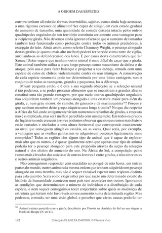 192
A ORIGEM DAS ESPÉCIES
outrora tenham ali existido formas intermédias, sujeitas, como ainda hoje acontece,
a uma rigorosa escassez de alimento? Ser capaz de atingir, em cada estado gradual
de aumento de tamanho, uma quantidade de comida deixada intacta pelos outros
quadrúpedes ungulados do seu território constituiu certamente uma vantagem para
a incipiente girafa. Não devemos ainda ignorar o facto de que o aumento de tamanho
também terá funcionado como protecção contra todos os animais predadores, à
excepção do leão. Ainda assim, como referiu Chauncey Wright, o pescoço alongado
destas girafas (e quanto mais alto melhor) poderá ter servido como torre de vigília,
auxiliando-as as defenderem-se dos leões. É por causa desta característica que Sir
Samuel Baker sugere que nenhum outro animal é mais difícil de caçar que a girafa.
Este animal também utiliza a o seu longo pescoço como mecanismo de defesa e de
ataque, pois usa-o para fazer balançar e projectar a sua cabeça, armada com uma
espécie de cotos de chifres, violentamente contra os seus inimigos. A conservação
de cada espécie raramente pode ser determinada por uma única vantagem, mas o
conjunto de todas as vantagens, grandes e pequenas, faz a diferença.
Mivart pergunta então, e é esta a sua segunda objecção: se a selecção natural
é tão poderosa, e se poder procurar alimentos que se encontram a grandes alturas
constitui uma tão grande vantagem, por que razão outros quadrúpedes ungulados
não adquiriram também um pescoço alongado e uma estatura maior para além da
girafa, e, num grau menor, do camelo, do guanaco e da macrauquénia20
? Porque é
que nenhum membro deste grupo adquiriu uma longa tromba? No que diz respeito
à África do Sul, onde antigamente viviam numerosos rebanhos de girafas, a resposta
não é complicada, mas será melhor percebida com um exemplo. Em todos os prados
de Inglaterra onde crescem árvores podemos observar que os seus ramos mais baixos
estão cortados e nivelados a uma altura horizontal que corresponde exactamente
ao nível que conseguem atingir os cavalos, ou as vacas. Qual seria, por exemplo,
a vantagem que as ovelhas ganhariam se adquirissem pescoços ligeiramente mais
compridos? Todas as regiões têm algum tipo de animal que é capaz de explorar
mais alto que os outros, e é quase igualmente certo que apenas esse tipo de animal
poderia ter o pescoço alongado para este propósito através da acção da selecção
natural e dos efeitos do aumento do uso. Na África do Sul, a competição pelos
ramos mais elevados das acácias e de outras árvores é entre girafas, e não entre estas
e outros animais ungulados.
Não conseguimos responder com exactidão ao porquê de não haver, em outras
partes do mundo, outros animais da mesma ordem que tenham adquirido um pescoço
alongado ou uma tromba, mas não é sequer razoável esperar uma resposta distinta
para esta questão. Seria como exigir saber por que razão um determinado evento da
história da humanidade aconteceu num país sem acontecer nos outros. Ignoramos
as condições que determinaram o número de indivíduos e a distribuição de cada
espécie, e nem sequer conseguimos tecer conjecturas sobre quais as mudanças de
estrutura que teriam sido favoráveis ao seu aumento numa determinada região. Mas
podemos, contudo, ter uma visão global, e perceber que várias causas poderão ter
20
	Animal extinto parecido com a girafa, descoberto por Darwin na América do Sul na sua viagem a
bordo do Beagle (N. do E.).
Colecção PLANETA DARWIN: © Planeta Vivo
 