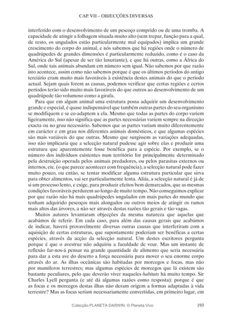 193
CAP. VII – OBJECÇÕES DIVERSAS
interferido com o desenvolvimento de um pescoço comprido ou de uma tromba. A
capacidade de atingir a folhagem situada muito alto (sem trepar, função para a qual,
de resto, os ungulados estão particularmente mal equipados) implica um grande
crescimento do corpo do animal, e nós sabemos que há regiões onde o número de
quadrúpedes de grandes dimensões é particularmente reduzido, como é o caso da
América do Sul (apesar de ser tão luxuriante), e que há outras, como a África do
Sul, onde tais animais abundam em número sem igual. Não sabemos por que razão
isto acontece, assim como não sabemos porque é que os últimos períodos do antigo
terciário eram muito mais favoráveis à existência destes animais do que o período
actual. Sejam quais forem as causas, podemos verificar que certas regiões e certos
períodos terão sido muito mais favoráveis do que outros ao desenvolvimento de um
quadrúpede tão volumoso como a girafa.
Para que em algum animal uma estrutura possa adquirir um desenvolvimento
grande e especial, é quase indispensável que também outras partes do seu organismo
se modifiquem e se co-adaptem a ela. Mesmo que todas as partes do corpo variem
ligeiramente, isso não significa que as partes necessárias variem sempre na direcção
exacta ou no grau necessário. Sabemos que as partes variam muito diferentemente
em carácter e em grau nos diferentes animais domésticos, e que algumas espécies
são mais variáveis do que outras. Mesmo que surgissem as variações adequadas,
isso não implicaria que a selecção natural pudesse agir sobre elas e produzir uma
estrutura que aparentemente fosse benéfica para a espécie. Por exemplo, se o
número dos indivíduos existentes num território for principalmente determinado
pela destruição operada pelos animais predadores, ou pelos parasitas externos ou
internos, etc. (o que parece acontecer com frequência), a selecção natural pode fazer
muito pouco, ou então, se tentar modificar alguma estrutura particular que sirva
para obter alimentos, vai ser particularmente lenta. Aliás, a selecção natural é já de
si um processo lento, e exige, para produzir efeitos bem demarcados, que as mesmas
condições favoráveis perdurem ao longo de muito tempo. Não conseguimos explicar
por que razão não há mais quadrúpedes ungulados em mais partes do mundo que
tenham adquirido pescoços mais alongados ou outros meios de atingir os ramos
mais altos das árvores, a não ser através destas razões tão gerais e tão vagas.
Muitos autores levantaram objecções da mesma natureza que aquelas que
acabámos de referir. Em cada caso, para além das causas gerais que acabámos
de indicar, haverá provavelmente diversas outras causas que interferiram com a
aquisição de certas estruturas, que supostamente poderiam ser benéficas a certas
espécies, através da acção da selecção natural. Um destes escritores pergunta
porque é que o avestruz não adquiriu a faculdade de voar. Mas um instante de
reflexão far-nos-á pensar na grande quantidade de alimento que seria necessária
para dar a esta ave do deserto a força necessária para mover o seu enorme corpo
através do ar. As ilhas oceânicas são habitadas por morcegos e focas, mas não
por mamíferos terrestres; mas algumas espécies de morcegos que lá existem são
bastante peculiares, pelo que deverão viver naqueles habitats há muito tempo. Sir
Charles Lyell pergunta (e até dá algumas razões como resposta): porque é que
as focas e os morcegos destas ilhas não deram origem a formas adaptadas à vida
terrestre? Mas as focas seriam necessariamente convertidas, em primeiro lugar, em
Colecção PLANETA DARWIN: © Planeta Vivo
 