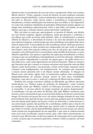 195
CAP. VII – OBJECÇÕES DIVERSAS
objectos como os excrementos de aves são raros e excepcionais. Sobre este assunto,
Mivart observa: “Como, segundo a teoria de Darwin, há uma tendência constante
para uma variação indefinida, e como as minúsculas variações incipientes acontecem
em todas as direcções, então devem tender a neutralizar-se reciprocamente e,
inicialmente, a formar modificações tão instáveis que será difícil, se não impossível,
ver como tais oscilações indefinidas de princípios infinitesimais podem alguma vez
atingir uma semelhança suficientemente visível a uma folha, um bambu, ou outro
objecto, para que a selecção natural a possa aproveitar e perpetuar”.
Mas, em todos os casos que apresentámos, os insectos já tinham, sem dúvida,
nas suas formas originais, alguma semelhança, ainda que grosseira e acidental, a
um objecto que existe nos locais onde habitam. Aliás, se considerarmos o número
infinito de objectos e a diversidade de formas e de cores das miríades de insectos
que rodeiam as lagartas, constataremos que uma semelhança com algum deles não é
nada de improvável. A necessidade de uma semelhança inicial, ainda que grosseira,
para que o processo se inicie permite-nos compreender por que razão os animais
mais largos e mais altos (apenas conheço um caso, de um peixe, que constitui uma
excepção a esta afirmação) não se assemelham, como medida de protecção, a certos
objectos específicos, mas apenas à superfície da região que normalmente os rodeia,
e porque é que essa semelhança é principalmente ao nível da coloração. Admitamos
que um insecto originalmente se parecia em algum grau a um galho morto ou a
uma folha seca, e que variou ligeiramente em diversas direcções. Todas as variações
que fizessem com que o insecto se tornasse um pouco mais parecido com um dado
objecto, assim favorecendo a sua protecção, seriam conservadas, enquanto outras
variações eram negligenciadas, até desaparecerem. As variações que tornassem
o insecto menos parecido com o tal objecto seriam eliminadas. A objecção de
Mivart teria, com efeito, algum valor se tentássemos explicar estas semelhanças,
independentemente da selecção natural, através de uma mera variabilidade
flutuante, o que não é o caso, e, como tal, a objecção de Mivart não faz sentido.
Também não consigo encontrar validade na dificuldade que Mivart apresenta
relativamente aos “últimos toques de perfeição do mimetismo”, como acontece
no exemplo citado por Wallace, relativo ao bicho-pau (Ceroxylus laceratus) que
se assemelha “a um pau coberto de musgo rastejante do género Jungermannia”.
A semelhança é tal que um nativo do Bornéu, ilha onde Wallace encontrou estes
insectos, estava convencido de que as excrescências foliáceas do insecto eram mesmo
musgo. Os insectos são presas das aves e de outros inimigos dotados de uma visão
provavelmente mais apurada do que a nossa, pelo que qualquer grau de semelhança
com um objecto pode ajudar um insecto a evitar ser detectado, e assim favorecer a
sua conservação; quanto mais perfeita for a semelhança, melhor para o insecto. Se
considerarmos a natureza das diferenças que existem entre as espécies do grupo
que inclui o Ceroxylus, não há improbabilidade alguma na teoria de que este insecto
tenha variado nas irregularidades da sua superfície, e que estas se tenham tornado
nuns casos mais esverdeadas, noutros menos, pois, como vimos anteriormente, os
caracteres que diferem entre as diversas espécies de cada grupo são os mais sujeitos
a variar, ao passo que os caracteres genéricos, comuns a todas as espécies, são mais
constantes.
Colecção PLANETA DARWIN: © Planeta Vivo
 