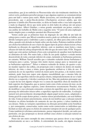 200
A ORIGEM DAS ESPÉCIES
naturalistas, que já no embrião os Pleuronectidae não são totalmente simétricos. Se
estiver certo, podíamos perceber porque é que algumas espécies se costumam deitar
para um lado e outras para outro. Malm acrescenta, em corroboração da opinião
precedente, que o peixe-fita-do-árctico (Trachypterus arcticus) adulto, que não
pertence à família dos Pleuronectidae, se deita no fundo sobre o seu lado esquerdo,
e nada na diagonal; diz-se que neste peixe os dois lados da cabeça são um pouco
dissemelhantes. Albert Günther, a nossa grande autoridade em peixes, conclui a
sua análise do trabalho de Malm com a seguinte nota: “O autor dá uma explicação
muito simples para a condição anormal dos Pleuronectidae”.
Vemos assim que as primeiras fases da migração de um olho de um lado da
cabeça para o outro, que Mivart considera nociva, pode ser atribuída ao hábito, sem
dúvida vantajoso para o indivíduo e para a espécie, de olhar para cima com os dois
olhos, quando está deitado no fundo sobre um dos lados. Podemos também atribuir
aos efeitos hereditários do uso o facto de alguns tipos de peixes-chatos terem a boca
inclinada na direcção da superfície inferior, com os maxilares mais fortes e mais
eficazes do lado da cabeça desprovida de olho do que do outro lado. O Dr. Traquair
supõe que estes peixes inclinam a boca com o propósito de apanhar mais facilmente
os alimentos do solo. Por outro lado, a falta de uso pode explicar o estado menos
desenvolvido de toda a metade inferior do corpo, incluindo as barbatanas peitorais;
no entanto, William Yarrell acredita que o tamanho reduzido destas barbatanas é
vantajosa para o peixe, “porque têm muito menos espaço para se mexerem que
as barbatanas superiores”. Talvez o número reduzido de dentes, de quatro a sete,
no maxilar superior das solhas, em proporção com o número de dentes do maxilar
inferior, de vinte e cinco a trinta, possa igualmente atribuir-se à falta de uso. A
ausência de cor da superfície ventral da maior parte dos peixes, e de muitos outros
animais, pode fazer-nos supor com alguma razoabilidade que a mesma falta de
coloração da superfície inferior dos peixes-chatos, independentemente de ser o lado
direito ou o esquerdo, é devida à ausência de luz. Mas não podemos pressupor que
a acção da luz tem alguma relação ou é a causa da superfície cheia de manchas do
lado superior dos linguados, que se parece tanto com o leito arenoso do mar, ou da
capacidade que algumas espécies, como demonstrou recentemente Pouchet, têm
de modificar a sua coloração consoante a textura da superfície que as rodeia, ou da
presença de tubérculos ósseos sobre a superfície superior do rodovalho. A selecção
natural terá provavelmente desempenhado algum papel nestes casos, adaptando a
forma geral do corpo destes peixes, e muitas outras peculiaridades, aos seus hábitos
de vida. Como já insisti anteriormente, temos de nos lembrar que a selecção natural
fortalece os efeitos herdados do aumento de uso das partes, e talvez também do
seu desuso. Todas as variações espontâneas na direcção pretendida serão benéficas
e, por conseguinte, conservadas; assim como serão conservados os indivíduos que
herdam ao mais alto grau os efeitos do aumento vantajoso do uso de qualquer parte.
Como também já referimos anteriormente, parece impossível decidir, em cada caso
particular, em que proporção se devem atribuir esses efeitos à selecção natural ou
aos efeitos do uso.
Posso dar um outro exemplo de uma estrutura que parece dever a sua origem
exclusivamente ao uso e ao hábito. A extremidade da cauda, em alguns macacos
Colecção PLANETA DARWIN: © Planeta Vivo
 