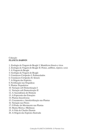 Colecção
PLANETA DARWIN
1. Zoologia da Viagem do Beagle I. Mamíferos fósseis e vivos
2. Zoologia da Viagem do Beagle II. Peixes, anfíbios, répteis e aves
3. A Viagem do Beagle
4. Geologia da Viagem do Beagle
5. Crustáceos Cirrípedes I. Pedunculados
6. Crustáceos Cirrípedes II. Sésseis
7. A Origem das Espécies
8. Fertilização nas Orquídeas
9. Plantas Trepadeiras
10. Variação sob Domesticação I
11. Variação sob Domesticação II
12. A Ascendência do Homem
13. A Expressão das Emoções
14. Plantas Insectívoras
15. Cruzamento e Autofertilização nas Plantas
16. Variação nas Flores
17. O Poder do Movimento nas Plantas
18. Manta Morta e Minhocas
19. A Vida de Charles Darwin
20. A Origem das Espécies Ilustrada
Colecção PLANETA DARWIN: © Planeta Vivo
 
