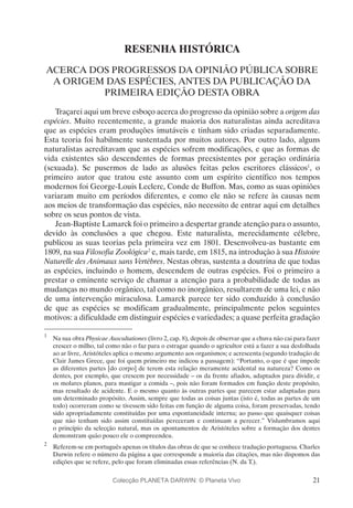 21
RESENHA HISTÓRICA
ACERCA DOS PROGRESSOS DA OPINIÃO PÚBLICA SOBRE
A ORIGEM DAS ESPÉCIES, ANTES DA PUBLICAÇÃO DA
PRIMEIRA EDIÇÃO DESTA OBRA
Traçarei aqui um breve esboço acerca do progresso da opinião sobre a origem das
espécies. Muito recentemente, a grande maioria dos naturalistas ainda acreditava
que as espécies eram produções imutáveis e tinham sido criadas separadamente.
Esta teoria foi habilmente sustentada por muitos autores. Por outro lado, alguns
naturalistas acreditavam que as espécies sofrem modificações, e que as formas de
vida existentes são descendentes de formas preexistentes por geração ordinária
(sexuada). Se pusermos de lado as alusões feitas pelos escritores clássicos1
, o
primeiro autor que tratou este assunto com um espírito científico nos tempos
modernos foi George-Louis Leclerc, Conde de Buffon. Mas, como as suas opiniões
variaram muito em períodos diferentes, e como ele não se refere às causas nem
aos meios de transformação das espécies, não necessito de entrar aqui em detalhes
sobre os seus pontos de vista.
Jean-Baptiste Lamarck foi o primeiro a despertar grande atenção para o assunto,
devido às conclusões a que chegou. Este naturalista, merecidamente célebre,
publicou as suas teorias pela primeira vez em 1801. Desenvolveu-as bastante em
1809, na sua Filosofia Zoológica2
e, mais tarde, em 1815, na introdução à sua Histoire
Naturelle des Animaux sans Vertèbres. Nestas obras, sustenta a doutrina de que todas
as espécies, incluindo o homem, descendem de outras espécies. Foi o primeiro a
prestar o eminente serviço de chamar a atenção para a probabilidade de todas as
mudanças no mundo orgânico, tal como no inorgânico, resultarem de uma lei, e não
de uma intervenção miraculosa. Lamarck parece ter sido conduzido à conclusão
de que as espécies se modificam gradualmente, principalmente pelos seguintes
motivos: a dificuldade em distinguir espécies e variedades; a quase perfeita gradação
1
	 Na sua obra Physicae Auscultationes (livro 2, cap. 8), depois de observar que a chuva não cai para fazer
crescer o milho, tal como não o faz para o estragar quando o agricultor está a fazer a sua desfolhada
ao ar livre, Aristóteles aplica o mesmo argumento aos organismos; e acrescenta (segundo tradução de
Clair James Grece, que foi quem primeiro me indicou a passagem): “Portanto, o que é que impede
as diferentes partes [do corpo] de terem esta relação meramente acidental na natureza? Como os
dentes, por exemplo, que crescem por necessidade – os da frente afiados, adaptados para dividir, e
os molares planos, para mastigar a comida –, pois não foram formados em função deste propósito,
mas resultado de acidente. E o mesmo quanto às outras partes que parecem estar adaptadas para
um determinado propósito. Assim, sempre que todas as coisas juntas (isto é, todas as partes de um
todo) ocorreram como se tivessem sido feitas em função de alguma coisa, foram preservadas, tendo
sido apropriadamente constituídas por uma espontaneidade interna; ao passo que quaisquer coisas
que não tenham sido assim constituídas pereceram e continuam a perecer.” Vislumbramos aqui
o princípio da selecção natural, mas os apontamentos de Aristóteles sobre a formação dos dentes
demonstram quão pouco ele o compreendeu.
2
	 Referem-se em português apenas os títulos das obras de que se conhece tradução portuguesa. Charles
Darwin refere o número da página a que corresponde a maioria das citações, mas não dispomos das
edições que se refere, pelo que foram eliminadas essas referências (N. da T.).
Colecção PLANETA DARWIN: © Planeta Vivo
 
