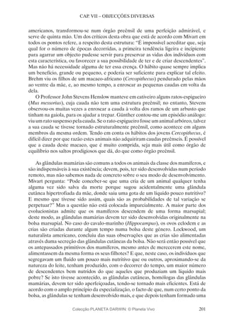 201
CAP. VII – OBJECÇÕES DIVERSAS
americanos, transformou-se num órgão preênsil de uma perfeição admirável, e
serve de quinta mão. Um dos críticos desta obra que está de acordo com Mivart em
todos os pontos refere, a respeito desta estrutura: “É impossível acreditar que, seja
qual for o número de épocas decorridas, a primeira tendência ligeira e incipiente
para agarrar um objecto pudesse servir para preservar as vidas dos indivíduos com
esta característica, ou favorecer a sua possibilidade de ter e de criar descendentes”.
Mas não há necessidade alguma de ter essa crença. O hábito quase sempre implica
um benefício, grande ou pequeno, e poderia ser suficiente para explicar tal efeito.
Brehm viu os filhos de um macaco-africano (Cercopithecus) pendurado pelas mãos
ao ventre da mãe, e, ao mesmo tempo, a enroscar as pequenas caudas em volta da
dela.
O Professor John Stevens Henslow manteve em cativeiro alguns ratos-espigueiro
(Mus messorius), cuja cauda não tem uma estrutura preênsil; no entanto, Stevens
observou-os muitas vezes a enroscar a cauda à volta dos ramos de um arbusto que
tinham na gaiola, para os ajudar a trepar. Günther contou-me um episódio análogo:
viu um rato suspenso pela cauda. Se o rato-espigueiro fosse um animal arbóreo, talvez
a sua cauda se tivesse tornado estruturalmente preênsil, como acontece em alguns
membros da mesma ordem. Tendo em conta os hábitos dos jovens Cercopithecus, é
difícil dizer por que razão estes animais não adquiriram caudas preênseis. É possível
que a cauda deste macaco, que é muito comprida, seja mais útil como órgão de
equilíbrio nos saltos prodigiosos que dá, do que como órgão preênsil.
As glândulas mamárias são comuns a todos os animais da classe dos mamíferos, e
são indispensáveis à sua existência; devem, pois, ter sido desenvolvidas num período
remoto, mas não sabemos nada de concreto sobre o seu modo de desenvolvimento.
Mivart pergunta: “Pode conceber-se que uma cria de um animal qualquer tenha
alguma vez sido salva da morte porque sugou acidentalmente uma glândula
cutânea hipertrofiada da mãe, donde saiu uma gota de um líquido pouco nutritivo?
E mesmo que tivesse sido assim, quais são as probabilidades de tal variação se
perpetuar?” Mas a questão não está colocada imparcialmente. A maior parte dos
evolucionistas admite que os mamíferos descendem de uma forma marsupial;
deste modo, as glândulas mamárias devem ter sido desenvolvidas originalmente na
bolsa marsupial. No caso do cavalo-marinho (Hippocampus), os ovos eclodem e as
crias são criadas durante algum tempo numa bolsa deste género. Lockwood, um
naturalista americano, concluiu das suas observações que as crias são alimentadas
através duma secreção das glândulas cutâneas da bolsa. Não será então possível que
os antepassados primitivos dos mamíferos, mesmo antes de merecerem este nome,
alimentassem da mesma forma os seus filhotes? E que, neste caso, os indivíduos que
segregavam um fluído um pouco mais nutritivo que ou outros, aproximando-se da
natureza do leite, tenham produzido, com o decorrer do tempo, um maior número
de descendentes bem nutridos do que aqueles que produziam um líquido mais
pobre? Se isto tivesse acontecido, as glândulas cutâneas, homólogas das glândulas
mamárias, devem ter sido aperfeiçoadas, tendo-se tornado mais eficientes. Está de
acordo com o amplo princípio da especialização, o facto de que, num certo ponto da
bolsa, as glândulas se tenham desenvolvido mais, e que depois tenham formado uma
Colecção PLANETA DARWIN: © Planeta Vivo
 