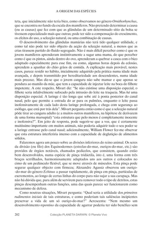 202
A ORIGEM DAS ESPÉCIES
teta, que inicialmente não teria bico, como observamos no género Ornithorhynchus,
que se encontra no fundo da escala dos mamíferos. Não pretendo determinar a causa
(ou as causas) que fez com que as glândulas de um determinado sítio da bolsa se
tivessem especializado mais que outras; pode ter sido a compensação do crescimento,
os efeitos do uso, a selecção natural, ou uma combinação de causas.
O desenvolvimento das glândulas mamárias não terá tido qualquer utilidade, e
como tal não pode ter sido objecto da acção da selecção natural, a menos que as
crias tirassem partido do fluido segregado. Não é mais difícil perceber como é que os
jovens mamíferos aprenderam instintivamente a sugar uma mama, do que perceber
como é que os pintos, ainda dentro do ovo, aprenderam a quebrar a casca com o bico
adaptado especialmente para esse fim, ou como, algumas horas depois da eclosão,
aprendem a apanhar do chão grãos de comida. A explicação mais provável, nestes
casos, parece residir no hábito, inicialmente adquirido pela prática numa idade mais
avançada, e depois transmitido por hereditariedade aos descendentes, numa idade
mais precoce. Mas diz-se que o jovem canguru não sabe mamar e que apenas se
pendura ao mamilo da mãe, que tem a capacidade de injectar leite na boca do filhote
impotente. A este respeito, Mivart diz: “Se não existisse uma disposição especial, o
filhote seria infalivelmente sufocado pela intrusão do leite na traqueia. Mas há uma
disposição especial. A laringe é tão longa que sobe até à ponta posterior do canal
nasal, pelo que permite a entrada do ar para os pulmões, enquanto o leite passa
inofensivamente de cada lado desta laringe prolongada, e chega com segurança ao
esófago, que está por trás dela”. Mivart pergunta então como é que a selecção natural
pôde tirar ao canguru adulto (e a muitos outros mamíferos, na hipótese de derivarem
de uma forma marsupial) “esta estrutura que pelo menos é completamente inocente
e inofensiva?”. Em jeito de resposta, pode sugerir-se que a voz, que é certamente
muitíssimo importante em muitos animais, não poderia adquirir todo o seu poder se
a laringe entrasse pelo canal nasal; adicionalmente, William Flower fez-me observar
que esta estrutura interferiria imenso com a capacidade de deglutição de alimentos
sólidos.
Falaremos agora um pouco sobre as divisões inferiores do reino animal. Os seres
da divisão (ou filo) dos Equinodermes (estrelas-do-mar, ouriços-do-mar, etc.) são
providos de órgãos notáveis, chamados pedicelos, que consistem, quando estão
bem desenvolvidos, numa espécie de pinça tridáctila, isto é, uma forma com três
braços serrilhados, harmoniosamente adaptados uns aos outros e colocados no
cimo de um pedúnculo flexível, que se move através de músculos. Esta pinça pode
segurar qualquer objecto com firmeza; Alexandre Agassiz observou um ouriço-
-do-mar do género Echinus a passar rapidamente, de pinça em pinça, partículas de
excrementos, ao longo de certas linhas do corpo para não sujar a sua carapaça. Mas
não há dúvida que, para além de servirem para remover todo o tipo de detritos, estas
pinças desempenham outras funções, uma das quais parece ser funcionarem como
mecanismo de defesa.
Como noutras situações, Mivart pergunta: “Qual seria a utilidade dos primeiros
rudimentos iniciais de tais estruturas, e como poderiam tais saliências incipientes
preservar a vida de um só ouriço-do-mar?” Acrescenta: “Nem mesmo um
desenvolvimento repentino da capacidade de agarrar poderia ter sido benéfico sem
Colecção PLANETA DARWIN: © Planeta Vivo
 