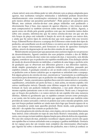 203
CAP. VII – OBJECÇÕES DIVERSAS
a haste móvel, nem esta última pode ter sido eficiente sem as pinças adaptadas para
agarrar, mas nenhumas variações minúsculas e indefinidas podiam desenvolver
simultaneamente estas coordenações estruturais tão complexas; negar isto seria
pelo menos afirmar um paradoxo perturbador”. Pode parecer um paradoxo para
Mivart, mas existem estrelas-do-mar com pinças tridáctilas sem pedúnculo e
directamente fixas à base, mas capazes de agarrar objectos, e isto torna-se ainda
mais compreensível se também servirem como mecanismo de defesa. Agassiz, a
quem estou em dívida pela grande gentileza com que me transmitiu tantos dados
sobre este assunto, informou-me que há outras estrelas-do-mar em que um dos
três braços da pinça está reduzido à função de servir de suporte aos outros dois,
e ainda que há outros tipos de estrela-do-mar que nem sequer têm esse terceiro
braço. Edmond Perrier descreve a carapaça do Echinoneus como tendo dois tipos de
pedicelos, um semelhante aos de um Echinus e os outros aos de um Spatangus; estes
casos são sempre interessantes, pois fornecem os meios de aparentes transições
súbitas, através da degeneração de um dos dois estados de um órgão.
Relativamente aos passos por que passaram estes curiosos órgãos no seu processo
de desenvolvimento, Agassiz concluiu dos seus próprios estudos e dos de Müller
que, tanto nas estrelas-do-mar como nos ouriços-do-mar, é necessário, sem dúvida
alguma, considerar que os pedicelos são espinhos modificados. Esta dedução advém
do modo de desenvolvimento no indivíduo, e também de uma longa e perfeita série
de gradações que se observam nos diferentes géneros e nas diferentes espécies,
desde simples granulações até aos pedicelos tridáctilos perfeitos, passando por
espinhos comuns. A gradação estende-se até ao modo como os espinhos comuns e
os pedicelos com as hastes calcárias que as suportam se articulam com a carapaça.
Em alguns géneros de estrelas-do-mar, encontram-se “exactamente as combinações
necessárias para demonstrar que os pedicelos são simples modificações de espinhos
ramificados”. Assim, encontramos espinhos fixos com três ramos móveis e serreados,
equidistantes, articulados até perto da base; e, mais acima, no mesmo espinho, três
outras ramificações móveis. Quando estas últimas surgem do vértice do espinho,
formam de facto um pedicelo tridáctilo rudimentar, e isso pode observar-se no
mesmo espinho juntamente com os três ramos inferiores. Neste caso, é inequívoco
que os braços dos pedicelos e os ramos móveis de um espinho têm uma natureza
idêntica. Admite-se geralmente que os espinhos comuns servem como protecção;
a ser assim, não há razões para se duvidar que aqueles animais que também estão
providos de ramos serreados e móveis os podem usar com o mesmo propósito, nem
que tais braços podiam também ser ainda mais úteis logo que fossem capazes de se
unir, tornando-se assim num aparelho preênsil. Deste modo, cada gradação terá
sido útil – do espinho fixo comum ao pedicelo fixo.
Em certos géneros de estrelas-do-mar, estes órgãos, em vez de estarem fixos numa
base imóvel, estão colocados no topo de uma haste flexível e musculada, ainda que
curta, caso em que teriam também alguma função para além da defesa do organismo.
No caso dos ouriços-do-mar, podemos reconhecer alguns passos através dos quais
um espinho fixo se tornou articulado com a carapaça e ganhou mobilidade. Gostaria
de ter espaço para dar um resumo mais completo das interessantes observações
que Agassiz faz sobre o desenvolvimento dos pedicelos, mas o leitor já conhece as
Colecção PLANETA DARWIN: © Planeta Vivo
 