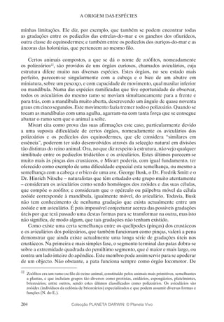 204
A ORIGEM DAS ESPÉCIES
minhas limitações. Ele diz, por exemplo, que também se podem encontrar todas
as gradações entre os pedicelos das estrelas-do-mar e os ganchos dos ofiurídeos,
outra classe de equinodermes; e também entre os pedicelos dos ouriços-do-mar e as
âncoras das holotúrias, que pertencem ao mesmo filo.
Certos animais compostos, a que se dá o nome de zoófitos, nomeadamente
os polizoários22
, são providos de uns órgãos curiosos, chamados aviculários, cuja
estrutura difere muito nas diversas espécies. Estes órgãos, no seu estado mais
perfeito, parecem-se singularmente com a cabeça e o bico de um abutre em
miniatura, sobre um pescoço, e com capacidade de movimento, qual maxilar inferior
ou mandíbula. Numa das espécies ramificadas que tive oportunidade de observar,
todos os aviculários do mesmo ramo se moviam simultaneamente para a frente e
para trás, com a mandíbula muito aberta, descrevendo um ângulo de quase noventa
graus em cinco segundos. Este movimento fazia tremer todo o polizoário. Quando se
tocam as mandíbulas com uma agulha, agarram-na com tanta força que se consegue
abanar o ramo sem que o animal a solte.
Mivart cita como prova das suas afirmações este caso, particularmente devido
a uma suposta dificuldade de certos órgãos, nomeadamente os aviculários dos
polizoários e os pedicelos dos equinodermes, que ele considera “similares em
essência”, poderem ter sido desenvolvidos através da selecção natural em divisões
tão distintas do reino animal. Ora, no que diz respeito à estrutura, não vejo qualquer
similitude entre os pedicelos tridáctilos e os aviculários. Estes últimos parecem-se
muito mais às pinças dos crustáceos, e Mivart poderia, com igual fundamento, ter
oferecido como exemplo de uma dificuldade especial esta semelhança, ou mesmo a
semelhança com a cabeça e o bico de uma ave. George Busk, o Dr. Fredrik Smitt e o
Dr. Hinrich Nitsche – naturalistas que têm estudado este grupo muito atentamente
– consideram os aviculários como sendo homólogos dos zoóides e das suas células,
que compõe o zoófito; e consideram que o opérculo ou pálpebra móvel da célula
zoóide corresponde à mandíbula, igualmente móvel, do aviculário. Todavia, Busk
não tem conhecimento de nenhuma gradação que exista actualmente entre um
zoóide e um aviculário. É pois impossível conjecturar acerca das possíveis gradações
úteis por que terá passado uma destas formas para se transformar na outra, mas isto
não significa, de modo algum, que tais gradações não tenham existido.
Como existe uma certa semelhança entre os quelípodes (pinças) dos crustáceos
e os aviculários dos polizoários, que também funcionam como pinças, valerá a pena
demonstrar que ainda existe actualmente uma longa série de gradações úteis nos
crustáceos. Na primeira e mais simples fase, o segmento terminal das patas dobra-se
sobre a extremidade quadrada do penúltimo segmento, que é maior e mais largo, ou
contra um lado inteiro do apêndice. Este membro pode assim servir para se apoderar
de um objecto. Não obstante, a pata funciona sempre como órgão locomotor. De
22
	Zoófitos era um ramo ou filo do reino animal, constituído pelos animais mais primitivos, semelhantes
a plantas, e que incluíam grupos tão diversos como protistas, cnidários, espongiários, platelmintes,
briozoários, entre outros, sendo estes últimos classificados como polizoários. Os aviculários são
zoóides (indivíduos da colónia de briozoários) especializados e que podem assumir diversas formas e
funções (N. do E.).
Colecção PLANETA DARWIN: © Planeta Vivo
 