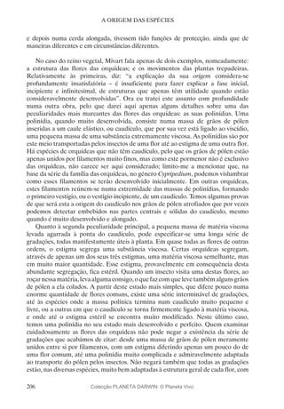 206
A ORIGEM DAS ESPÉCIES
e depois numa cerda alongada, tivessem tido funções de protecção, ainda que de
maneiras diferentes e em circunstâncias diferentes.
No caso do reino vegetal, Mivart fala apenas de dois exemplos, nomeadamente:
a estrutura das flores das orquídeas; e os movimentos das plantas trepadeiras.
Relativamente às primeiras, diz: “a explicação da sua origem considera-se
profundamente insatisfatória – é insuficiente para fazer explicar a fase inicial,
incipiente e infinitesimal, de estruturas que apenas têm utilidade quando estão
consideravelmente desenvolvidas”. Ora eu tratei este assunto com profundidade
numa outra obra, pelo que darei aqui apenas alguns detalhes sobre uma das
peculiaridades mais marcantes das flores das orquídeas: as suas polinídias. Uma
polinídia, quando muito desenvolvida, consiste numa massa de grãos de pólen
inseridas a um caule elástico, ou caudículo, que por sua vez está ligado ao viscídio,
uma pequena massa de uma substância extremamente viscosa. As polinídias são por
este meio transportadas pelos insectos de uma flor até ao estigma de uma outra flor.
Há espécies de orquídeas que não têm caudículo, pelo que os grãos de pólen estão
apenas unidos por filamentos muito finos, mas como este pormenor não é exclusivo
das orquídeas, não carece ser aqui considerado; limito-me a mencionar que, na
base da série da família das orquídeas, no género Cypripedium, podemos vislumbrar
como esses filamentos se terão desenvolvido inicialmente. Em outras orquídeas,
estes filamentos reúnem-se numa extremidade das massas de polinídias, formando
o primeiro vestígio, ou o vestígio incipiente, de um caudículo. Temos algumas provas
de que será esta a origem do caudículo nos grãos de pólen atrofiados que por vezes
podemos detectar embebidos nas partes centrais e sólidas do caudículo, mesmo
quando é muito desenvolvido e alongado.
Quanto à segunda peculiaridade principal, a pequena massa de matéria viscosa
levada agarrada à ponta do caudículo, pode especificar-se uma longa série de
gradações, todas manifestamente úteis à planta. Em quase todas as flores de outras
ordens, o estigma segrega uma substância viscosa. Certas orquídeas segregam,
através de apenas um dos seus três estigmas, uma matéria viscosa semelhante, mas
em muito maior quantidade. Esse estigma, provavelmente em consequência desta
abundante segregação, fica estéril. Quando um insecto visita uma destas flores, ao
roçarnessamatéria,levaalgumaconsigo,oquefazcomquelevetambémalgunsgrãos
de pólen a ela colados. A partir deste estado mais simples, que difere pouco numa
enorme quantidade de flores comuns, existe uma série interminável de gradações,
até às espécies onde a massa polínica termina num caudículo muito pequeno e
livre, ou a outras em que o caudículo se torna firmemente ligado à matéria viscosa,
e onde até o estigma estéril se encontra muito modificado. Neste último caso,
temos uma polinídia no seu estado mais desenvolvido e perfeito. Quem examinar
cuidadosamente as flores das orquídeas não pode negar a existência da série de
gradações que acabámos de citar: desde uma massa de grãos de pólen meramente
unidos entre si por filamentos, com um estigma diferindo apenas um pouco do de
uma flor comum, até uma polinídia muito complicada e admiravelmente adaptada
ao transporte do pólen pelos insectos. Não negará também que todas as gradações
estão, nas diversas espécies, muito bem adaptadas à estrutura geral de cada flor, com
Colecção PLANETA DARWIN: © Planeta Vivo
 