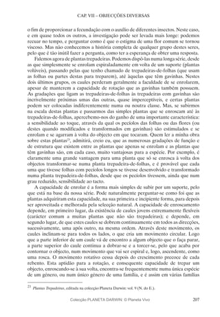 207
CAP. VII – OBJECÇÕES DIVERSAS
o fim de proporcionar a fecundação com o auxílio de diferentes insectos. Neste caso,
e em quase todos os outros, a investigação pode ser levada mais longe: podemos
recuar no tempo, e perguntar como é que o estigma de uma flor comum se tornou
viscoso. Mas não conhecemos a história completa de qualquer grupo destes seres,
pelo que é tão inútil fazer a pergunta, como ter a esperança de obter uma resposta.
Falemos agora de plantas trepadeiras. Podemos dispô-las numa longa série, desde
as que simplesmente se enrolam espiraladamente em volta de um suporte (plantas
volúveis), passando pelas que tenho chamado de trepadeiras-de-folhas (que usam
as folhas ou partes destas para treparem), até àquelas que têm gavinhas. Nestes
dois últimos grupos, os caules perderam geralmente a faculdade de se enrolarem,
apesar de manterem a capacidade de rotação que as gavinhas também possuem.
As gradações que ligam as trepadeiras-de-folhas às trepadeiras com gavinhas são
incrivelmente próximas umas das outras, quase imperceptíveis, e certas plantas
podem ser colocadas indiferentemente numa ou noutra classe. Mas, se subirmos
na escala destas plantas e passarmos das simples plantas que se enroscam até às
trepadeiras-de-folhas, apercebemo-nos do ganho de uma importante característica:
a sensibilidade ao toque, através da qual os pecíolos das folhas ou das flores (ou
destes quando modificados e transformados em gavinhas) são estimulados e se
enrolam e se agarram à volta do objecto em que tocaram. Quem ler a minha obra
sobre estas plantas23
, admitirá, creio eu, que as numerosas gradações de função e
de estrutura que existem entre as plantas que apenas se enrolam e as plantas que
têm gavinhas são, em cada caso, muito vantajosas para a espécie. Por exemplo, é
claramente uma grande vantagem para uma planta que só se enrosca à volta dos
objectos transformar-se numa planta trepadeira-de-folhas, e é provável que cada
uma que tivesse folhas com pecíolos longos se tivesse desenvolvido e transformado
numa planta trepadeira-de-folhas, desde que os pecíolos tivessem, ainda que num
grau reduzido, sensibilidade ao tacto.
A capacidade de enrolar é a forma mais simples de subir por um suporte, pelo
que está na base da nossa série. Pode naturalmente perguntar-se como foi que as
plantas adquiriram esta capacidade, na sua primeira e incipiente forma, para depois
ser aproveitada e melhorada pela selecção natural. A capacidade de enroscamento
depende, em primeiro lugar, da existência de caules jovens extremamente flexíveis
(carácter comum a muitas plantas que não são trepadeiras); e depende, em
segundo lugar, de que estes caules se dobrem continuamente em todos as direcções,
sucessivamente, uma após outro, na mesma ordem. Através deste movimento, os
caules inclinam-se para todos os lados, o que cria um movimento circular. Logo
que a parte inferior de um caule vá de encontro a algum objecto que o faça parar,
a parte superior do caule continua a dobrar-se e a torcer-se, pelo que acaba por
contornar o objecto, num movimento que vai ser espiral e, logo, ascendente, como
uma rosca. O movimento rotativo cessa depois do crescimento precoce de cada
rebento. Esta aptidão para a rotação, e consequente capacidade de trepar um
objecto, enroscando-se à sua volta, encontra-se frequentemente numa única espécie
de um género, ou num único género de uma família, e é assim em várias famílias
23
	Plantas Trepadeiras, editada na colecção Planeta Darwin: vol. 9 (N. do E.).
Colecção PLANETA DARWIN: © Planeta Vivo
 