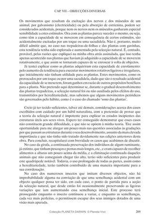 209
CAP. VII – OBJECÇÕES DIVERSAS
Os movimentos que resultam da excitação dos nervos e dos músculos de um
animal, por galvanismo (electricidade) ou pela absorção de estricnina, podem ser
considerados acidentais, porque nem os nervos nem os músculos ganharam especial
sensibilidade a estes estímulos. Ora com as plantas parece suceder o mesmo, ou seja,
como têm a capacidade de se moverem em consequência de certos estímulos, são
acidentalmente excitadas por um toque ou uma sacudidela. Não é, portanto, muito
difícil admitir que, no caso nas trepadeiras-de-folhas e das plantas com gavinhas,
esta tendência tenha sido explorada e aumentada pela selecção natural. É, contudo,
provável, pelas razões que expliquei na minha obra atrás assinalada, que isso tenha
apenas acontecido nas plantas que haviam já adquirido a capacidade de se moverem
rotativamente, e que assim se tornaram capazes de se enroscar à volta de objectos.
Já tentei explicar como as plantas adquiriram esta capacidade de enrolamento:
pelo aumento da tendência para executar movimentos rotativos ligeiros e irregulares,
que inicialmente não tinham utilidade para as plantas. Estes movimentos, como os
provocados por um toque ou por uma sacudidela, dado que são o resultado acidental
da capacidade de se mexerem, foram ganhos em razão de outros propósitos benéficos
para a planta. Não pretendo aqui determinar se, durante o gradual desenvolvimento
das plantas trepadeiras, a selecção natural foi ou não auxiliada pelos efeitos do uso,
transmitidos por hereditariedade, mas sabemos que alguns movimentos periódicos
são governados pelo hábito, como é o caso do chamado ‘sono das plantas’.
Creio já ter tecido suficientes, talvez até demais, considerações acerca dos casos
escolhidos com cuidado por um hábil naturalista, com a pretensão de provar que
a teoria da selecção natural é impotente para explicar os estados incipientes das
estruturas úteis aos seres vivos. Espero ter conseguido demonstrar que esses casos
não constituem grande dificuldade, e que não se opõem à minha teoria. Tive assim
oportunidade para me alargar um pouco mais nas questões associadas às gradações
por que passam as estruturas durante o seu desenvolvimento, assunto da mais elevada
importância e que não tinha sido tratado devidamente nas edições anteriores desta
obra. Para concluir, recapitularei com brevidade os casos que acabámos de discutir.
No caso da girafa, a continuada preservação dos indivíduos de algum ruminante,
já extinto, que tinham pescoços e pernas mais longos, etc., e eram capazes de recolher
alimentos a alturas um pouco acima da média, e a eliminação continuada daqueles
animais que não conseguiam chegar tão alto, terão sido suficientes para produzir
este quadrúpede notável. Todavia, o uso prolongado de todas as partes, assim como
a hereditariedade, terão também contribuído de uma maneira importante para a
sua coordenação.
No caso dos numerosos insectos que imitam diversos objectos, não há
improbabilidade alguma na convicção de que uma semelhança acidental com um
objecto qualquer possa ter sido, em cada caso, o ponto de partida para a acção
da selecção natural, que desde então foi ocasionalmente preservando as ligeiras
variações que iam aumentando essa semelhança inicial. Este processo terá
prosseguido enquanto o insecto continuou a variar, e enquanto as semelhanças,
cada vez mais perfeitas, o permitissem escapar dos seus inimigos dotados de uma
visão mais apurada.
Colecção PLANETA DARWIN: © Planeta Vivo
 