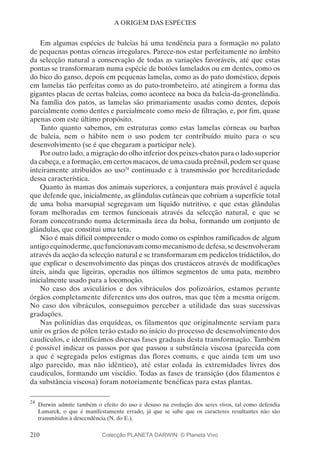 210
A ORIGEM DAS ESPÉCIES
Em algumas espécies de baleias há uma tendência para a formação no palato
de pequenas pontas córneas irregulares. Parece-nos estar perfeitamente no âmbito
da selecção natural a conservação de todas as variações favoráveis, até que estas
pontas se transformaram numa espécie de botões lamelados ou em dentes, como os
do bico do ganso, depois em pequenas lamelas, como as do pato doméstico, depois
em lamelas tão perfeitas como as do pato-trombeteiro, até atingirem a forma das
gigantes placas de certas baleias, como acontece na boca da baleia-da-gronelândia.
Na família dos patos, as lamelas são primariamente usadas como dentes, depois
parcialmente como dentes e parcialmente como meio de filtração, e, por fim, quase
apenas com este último propósito.
Tanto quanto sabemos, em estruturas como estas lamelas córneas ou barbas
de baleia, nem o hábito nem o uso podem ter contribuído muito para o seu
desenvolvimento (se é que chegaram a participar nele).
Por outro lado, a migração do olho inferior dos peixes-chatos para o lado superior
da cabeça, e a formação, em certos macacos, de uma cauda preênsil, podem ser quase
inteiramente atribuídos ao uso24
continuado e à transmissão por hereditariedade
dessa característica.
Quanto às mamas dos animais superiores, a conjuntura mais provável é aquela
que defende que, inicialmente, as glândulas cutâneas que cobriam a superfície total
de uma bolsa marsupial segregavam um líquido nutritivo, e que estas glândulas
foram melhoradas em termos funcionais através da selecção natural, e que se
foram concentrando numa determinada área da bolsa, formando um conjunto de
glândulas, que constitui uma teta.
Não é mais difícil compreender o modo como os espinhos ramificados de algum
antigoequinoderme,quefuncionavamcomomecanismodedefesa,sedesenvolveram
através da acção da selecção natural e se transformaram em pedicelos tridáctilos, do
que explicar o desenvolvimento das pinças dos crustáceos através de modificações
úteis, ainda que ligeiras, operadas nos últimos segmentos de uma pata, membro
inicialmente usado para a locomoção.
No caso dos aviculários e dos vibráculos dos polizoários, estamos perante
órgãos completamente diferentes uns dos outros, mas que têm a mesma origem.
No caso dos vibráculos, conseguimos perceber a utilidade das suas sucessivas
gradações.
Nas polinídias das orquídeas, os filamentos que originalmente serviam para
unir os grãos de pólen terão estado no início do processo de desenvolvimento dos
caudículos, e identificámos diversas fases graduais desta transformação. Também
é possível indicar os passos por que passou a substância viscosa (parecida com
a que é segregada pelos estigmas das flores comuns, e que ainda tem um uso
algo parecido, mas não idêntico), até estar colada às extremidades livres dos
caudículos, formando um viscídio. Todas as fases de transição (dos filamentos e
da substância viscosa) foram notoriamente benéficas para estas plantas.
24
	Darwin admite também o efeito do uso e desuso na evolução dos seres vivos, tal como defendia
Lamarck, o que é manifestamente errado, já que se sabe que os caracteres resultantes não são
transmitidos à descendência (N. do E.).
Colecção PLANETA DARWIN: © Planeta Vivo
 