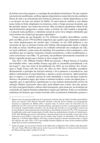 22
de formas em certos grupos; e a analogia das produções domésticas. No que respeita
aos meios de modificação, atribuiu alguma importância à acção directa das condições
físicas de vida e ao cruzamento das formas já existentes, e muita importância ao uso
e ao desuso, ou seja, aos efeitos do hábito. O autor parecia atribuir a esta última
causa todas as belas adaptações na natureza, como o longo pescoço da girafa, que
lhe permite ‘pastar’ nos ramos das árvores. Mas acreditava igualmente numa lei do
desenvolvimento progressivo; assim, todas as formas de vida tendem a progredir,
e Lamarck tenta justificar a existência actual de seres vivos simples afirmando que
estas formas são criadas por geração espontânea.3
Como consta da sua biografia, La Vie d’Étienne Geoffroy Saint-Hilaire, escrita
pelo seu filho, já em 1795 Geoffroy suspeitava que aquilo a que chamamos espécies
são várias degenerações do mesmo tipo. Contudo, só em 1828 publicou a sua
convicção de que as mesmas formas não tinham sido perpetuadas desde a origem
de todas as coisas. Geoffroy parece ter confiado sobretudo nas condições de vida,
ou ‘meio ambiente’, como causa de mudança. Foi cauteloso a tirar conclusões, e não
acreditava que as espécies existentes estejam actualmente a sofrer modificações; e,
como acrescenta o seu filho, “É, portanto, um problema inteiramente reservado ao
futuro, supondo mesmo que o futuro se deve ocupar dele”.
Em 1813, o Dr. William Charles Wells leu perante a Royal Society of London
um trabalho sobre “uma mulher branca cuja pele se assemelha parcialmente à de
um negro”4
, mas esse texto só foi publicado em 1818, no seu famoso Two Essays:
upon a Single Vision with Two Eyes, the other on Dew. Neste trabalho, reconhece
distintamente o princípio da selecção natural, e foi o primeiro a reconhecê-lo, mas
aplica-o unicamente às raças humanas, e apenas a certos caracteres. Após comentar
que os negros e os mulatos gozam de uma imunidade a certas doenças tropicais,
observa, em primeiro lugar, que todos os animais tendem a variar em algum grau, e,
segundo, que os agricultores aperfeiçoam os seus animais domesticados através da
selecção. Depois, acrescenta: mas o que, neste último caso, é feito “por arte, parece
ser feito com igual eficácia, embora mais lentamente, pela natureza, na formação de
variedades da espécie humana adaptadas à região que habitam. Entre as variedades
acidentais do homem, que teriam ocorrido entre os primeiros habitantes, poucos e
3
	 Retirei a data da primeira publicação de Lamarck da excelente obra de Isidore Geoffroy Saint-Hilaire
sobre este assunto (1859, Histoire Naturelle Générale, tomo II). Neste trabalho, são integralmente
descritas as conclusões de Buffon sobre o mesmo tema. É curioso como em Zoonomia (vol. I),
publicada em 1794, o meu avô, Dr. Erasmus Darwin, antecipou as teorias e os pressupostos erróneos
de Lamarck. Segundo Isidore Geoffroy, não há dúvida que Goethe era um partidário extremo de
teorias similares, como demonstrado na introdução a um trabalho escrito em 1794 e 1795, mas que não
foi publicado senão muito tempo depois. Goethe observou explicitamente (Goethe als Naturforscher,
do Dr. Karl Meding) que, para os naturalistas, a questão futura seria, por exemplo, como é que os bois
obtiveram os seus chifres, e não para que são usados. Que Goethe, na Alemanha, o Dr. Darwin, na
Inglaterra, e Geoffroy Saint-Hilaire, em França, tenham chegado à mesma conclusão sobre a origem
das espécies nos anos 1794 e 1795 é um exemplo bastante singular de como teorias similares podem
surgir mais ou menos simultaneamente.
4
	 Nome do artigo: An Account of a Female of the White Race of Mankind, Part of Whose Skin Resembles
That of a Negro; With Some Observations on the Causes of the Differences in Colour and Form between
the White and Negro Races of Men (N. da T.).
Colecção PLANETA DARWIN: © Planeta Vivo
 