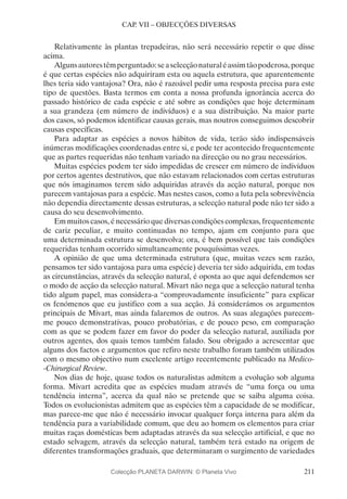 211
CAP. VII – OBJECÇÕES DIVERSAS
Relativamente às plantas trepadeiras, não será necessário repetir o que disse
acima.
Algunsautorestêmperguntado:seaselecçãonaturaléassimtãopoderosa,porque
é que certas espécies não adquiriram esta ou aquela estrutura, que aparentemente
lhes teria sido vantajosa? Ora, não é razoável pedir uma resposta precisa para este
tipo de questões. Basta termos em conta a nossa profunda ignorância acerca do
passado histórico de cada espécie e até sobre as condições que hoje determinam
a sua grandeza (em número de indivíduos) e a sua distribuição. Na maior parte
dos casos, só podemos identificar causas gerais, mas noutros conseguimos descobrir
causas específicas.
Para adaptar as espécies a novos hábitos de vida, terão sido indispensáveis
inúmeras modificações coordenadas entre si, e pode ter acontecido frequentemente
que as partes requeridas não tenham variado na direcção ou no grau necessários.
Muitas espécies podem ter sido impedidas de crescer em número de indivíduos
por certos agentes destrutivos, que não estavam relacionados com certas estruturas
que nós imaginamos terem sido adquiridas através da acção natural, porque nos
parecem vantajosas para a espécie. Mas nestes casos, como a luta pela sobrevivência
não dependia directamente dessas estruturas, a selecção natural pode não ter sido a
causa do seu desenvolvimento.
Em muitos casos, é necessário que diversas condições complexas, frequentemente
de cariz peculiar, e muito continuadas no tempo, ajam em conjunto para que
uma determinada estrutura se desenvolva; ora, é bem possível que tais condições
requeridas tenham ocorrido simultaneamente pouquíssimas vezes.
A opinião de que uma determinada estrutura (que, muitas vezes sem razão,
pensamos ter sido vantajosa para uma espécie) deveria ter sido adquirida, em todas
as circunstâncias, através da selecção natural, é oposta ao que aqui defendemos ser
o modo de acção da selecção natural. Mivart não nega que a selecção natural tenha
tido algum papel, mas considera-a “comprovadamente insuficiente” para explicar
os fenómenos que eu justifico com a sua acção. Já considerámos os argumentos
principais de Mivart, mas ainda falaremos de outros. As suas alegações parecem-
me pouco demonstrativas, pouco probatórias, e de pouco peso, em comparação
com as que se podem fazer em favor do poder da selecção natural, auxiliada por
outros agentes, dos quais temos também falado. Sou obrigado a acrescentar que
alguns dos factos e argumentos que refiro neste trabalho foram também utilizados
com o mesmo objectivo num excelente artigo recentemente publicado na Medico-
-Chirurgical Review.
Nos dias de hoje, quase todos os naturalistas admitem a evolução sob alguma
forma. Mivart acredita que as espécies mudam através de “uma força ou uma
tendência interna”, acerca da qual não se pretende que se saiba alguma coisa.
Todos os evolucionistas admitem que as espécies têm a capacidade de se modificar,
mas parece-me que não é necessário invocar qualquer força interna para além da
tendência para a variabilidade comum, que deu ao homem os elementos para criar
muitas raças domésticas bem adaptadas através da sua selecção artificial, e que no
estado selvagem, através da selecção natural, também terá estado na origem de
diferentes transformações graduais, que determinaram o surgimento de variedades
Colecção PLANETA DARWIN: © Planeta Vivo
 