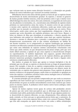 213
CAP. VII – OBJECÇÕES DIVERSAS
que variaram mais ou menos numa direcção favorável, e a destruição um grande
número de outros indivíduos que variaram em sentido contrário.
Dificilmente haverá uma única dúvida quanto ao facto de que as espécies foram
desenvolvidas de modo extremamente gradual. As espécies, e mesmo os géneros
de muitas grandes famílias naturais, estão tão próximas entre si que é muitas vezes
difícil distingui-las umas das outras. Em cada continente, se seguirmos de norte para
sul, das planícies às montanhas, etc., encontramos uma infinitude de espécies muito
próximas ou representativas umas das outras. E estamos certos de que acontece
o mesmo entre espécies de continentes diferentes, sendo que temos razões para
acreditar que no passado os continentes estiveram ligados uns aos outros. Estas
observações, assim como outras que farei seguidamente, obrigam-me a falar de
assuntos que serão discutidos em capítulos próximos, mas serei breve. Repare o
leitor no número de ilhas que circundam os continentes, e observe quantos dos
seus habitantes não podem ser classificados como mais que espécies duvidosas.
Acontece o mesmo se olharmos para o passado e compararmos as espécies que
desapareceram recentemente com as que existem actualmente no âmbito de
um mesmo território; ou se compararmos as espécies fossilizadas que podemos
encontrar em diferentes camadas da mesma formação geológica. É de facto evidente
que existe uma infinidade de espécies extintas estreitamente relacionadas com
outras que ainda existem, ou que desapareceram há pouco tempo, pelo que será
muito difícil sustentar a opinião de que estas espécies se desenvolveram abrupta
ou repentinamente. É também importante não esquecer, quando observamos
determinadas partes de espécies afins, em vez de espécies distintas, que podemos
detectar numerosas gradações magnificamente subtis que fazem a ligação entre
estruturas completamente diferentes.
São muitos, os grupos de factos que apenas se tornam inteligíveis à luz do
princípio que nos diz que as espécies se desenvolveram ao longo de pequeníssimos
passos. Por exemplo, o facto de as espécies compreendidas nos géneros maiores
serem mais próximas umas das outras, e de apresentarem um número maior de
variedades que as espécies dos géneros mais pequenos. Essas espécies de géneros
maiores reúnem-se em pequenos grupos, assim como as variedades se agrupam em
torno das espécies; e podemos encontrar nelas outras analogias com as variedades,
como demonstrámos no segundo capítulo.
É o mesmo princípio que nos permite compreender por que razão os caracteres
específicos são mais variáveis que os caracteres genéricos, e o porquê de as partes
desenvolvidas em graus ou modos extraordinários serem mais variáveis que outras
partes na mesma espécie. E podíamos referir muitos outros factos análogos, todos
no mesmo sentido.
Apesar de muitas espécies terem quase de certeza sido produzidas através
de passos que não serão mais perceptíveis que as diferenças que distanciam as
variedades mais subtis, poderíamos defender a hipótese de que algumas podem ter-
se desenvolvido de maneira diferente, ou seja, abruptamente. Esta admissão não
pode, contudo, ser feita sem que se apresentem provas fortes que a sustentem. As
analogias vagas, e em certos aspectos falsas, como veio a provar Chauncey Wright,
que têm sido avançadas em apoio desta teoria, tais como a súbita cristalização
Colecção PLANETA DARWIN: © Planeta Vivo
 
