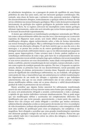 214
A ORIGEM DAS ESPÉCIES
de substâncias inorgânicas, ou a passagem do ponto de equilíbrio de uma forma
poliédrica de uma face para outra, não nos merecem qualquer consideração. Há,
contudo, uma classe de factos que, à primeira vista, parecem sustentar a hipótese
dos desenvolvimentos abruptos, nomeadamente a aparição súbita de formas de vida
novas e distintas nas nossas formações geológicas. Mas o valor destas provas depende
inteiramente da perfeição dos registos geológicos de períodos muito remotos da
história da Terra. Se os registos estiverem tão incompletos como muitos geólogos
afirmam vigorosamente, então não será estranho que certas formas apareçam como
se tivessem desenvolvido repentinamente.
A menos que admitamos as transformações prodigiosas sustentadas por Mivart,
tais como o desenvolvimento súbito das asas das aves e dos morcegos ou a conversão
repentina do Hipparion num cavalo, será muito difícil encontrar, na crença em
modificações abruptas, algum esclarecimento sobre a falta de formas intermédias
nas nossas formações geológicas. Mas a embriologia levanta fortes objecções contra
a crença em tais alterações abruptas. É um facto notório que as asas das aves e dos
morcegos, e as pernas dos cavalos ou de outros quadrúpedes não se conseguem
distinguir num período embrionário inicial, e que se vão diferenciando por pequenos
passos, quase imperceptíveis. Como veremos mais à frente, podem explicar-se as
semelhanças embrionárias de todo o tipo, pelo facto de os antepassados das nossas
espéciesexistentesteremsofridovariaçõeslogoapósainfânciaedeteremtransmitido
os seus novos caracteres aos seus descendentes, numa idade correspondente. Deste
modo, o embrião, anterior à manifestação de tais variações, é pouco afectado, e serve-
nos como registo da condição passada das espécies. Por isso, é frequente as espécies
actuais, durante as primeiras fases do seu desenvolvimento, serem parecidas com
formas antigas, já extintas, pertencentes à mesma classe. Segundo esta perspectiva
acerca do significado das semelhanças embrionárias, ou, na realidade, sob qualquer
outro ponto de vista, é inacreditável que um animal possa ter sofrido transformações
tão importantes de um modo tão abrupto e repentino como o que indicámos
anteriormente, mas que no seu estado embrionário não só não existam vestígios
dessas modificações súbitas, como até se possa observar o subtil desenvolvimento
gradual de todos os pormenores da sua estrutura.
Quem acreditar que alguma forma ancestral foi subitamente transformada
através de uma tendência ou força interior numa outra forma (por exemplo, provida
de asas), será praticamente obrigado a assumir, contrariamente a toda a analogia,
a opinião de que muitos indivíduos variaram simultaneamente. Não se pode negar
que tais modificações súbitas e acentuadas são completamente diferentes das
modificações por que terão passado, aparentemente, a maior parte das espécies.
Quem tiver tais crenças será ainda obrigado a acreditar que muitas estruturas,
admiravelmente adaptadas a todas as outras partes do mesmo ser vivo e às condições
de vida circundantes, tenham sido produzidas subitamente; e não conseguirá atribuir
nem uma sombra de justificação para essas co-adaptações, tão complexas e tão
magníficas. Será obrigado a acreditar que estas grandes transformações repentinas
não deixaram qualquer vestígio da sua acção ao nível do embrião. Parece-me que
para admitir tudo isto é necessário entrar na esfera dos milagres, e abandonar o
campo da Ciência.
Colecção PLANETA DARWIN: © Planeta Vivo
 