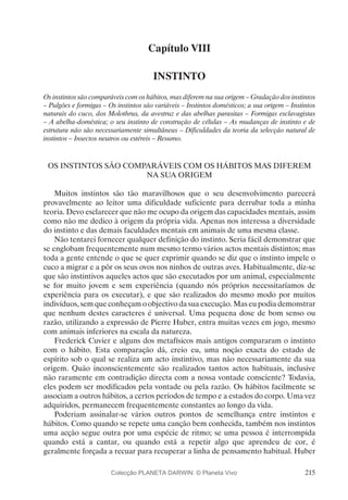 215
Capítulo VIII
INSTINTO
Os instintos são comparáveis com os hábitos, mas diferem na sua origem – Gradação dos instintos
– Pulgões e formigas – Os instintos são variáveis – Instintos domésticos; a sua origem – Instintos
naturais do cuco, dos Molothrus, da avestruz e das abelhas parasitas – Formigas esclavagistas
– A abelha-doméstica; o seu instinto de construção de células – As mudanças de instinto e de
estrutura não são necessariamente simultâneas – Dificuldades da teoria da selecção natural de
instintos – Insectos neutros ou estéreis – Resumo.
OS INSTINTOS SÃO COMPARÁVEIS COM OS HÁBITOS MAS DIFEREM
NA SUA ORIGEM
Muitos instintos são tão maravilhosos que o seu desenvolvimento parecerá
provavelmente ao leitor uma dificuldade suficiente para derrubar toda a minha
teoria. Devo esclarecer que não me ocupo da origem das capacidades mentais, assim
como não me dedico à origem da própria vida. Apenas nos interessa a diversidade
do instinto e das demais faculdades mentais em animais de uma mesma classe.
Não tentarei fornecer qualquer definição do instinto. Seria fácil demonstrar que
se englobam frequentemente num mesmo termo vários actos mentais distintos; mas
toda a gente entende o que se quer exprimir quando se diz que o instinto impele o
cuco a migrar e a pôr os seus ovos nos ninhos de outras aves. Habitualmente, diz-se
que são instintivos aqueles actos que são executados por um animal, especialmente
se for muito jovem e sem experiência (quando nós próprios necessitaríamos de
experiência para os executar), e que são realizados do mesmo modo por muitos
indivíduos, sem que conheçam o objectivo da sua execução. Mas eu podia demonstrar
que nenhum destes caracteres é universal. Uma pequena dose de bom senso ou
razão, utilizando a expressão de Pierre Huber, entra muitas vezes em jogo, mesmo
com animais inferiores na escala da natureza.
Frederick Cuvier e alguns dos metafísicos mais antigos compararam o instinto
com o hábito. Esta comparação dá, creio eu, uma noção exacta do estado de
espírito sob o qual se realiza um acto instintivo, mas não necessariamente da sua
origem. Quão inconscientemente são realizados tantos actos habituais, inclusive
não raramente em contradição directa com a nossa vontade consciente? Todavia,
eles podem ser modificados pela vontade ou pela razão. Os hábitos facilmente se
associam a outros hábitos, a certos períodos de tempo e a estados do corpo. Uma vez
adquiridos, permanecem frequentemente constantes ao longo da vida.
Poderiam assinalar-se vários outros pontos de semelhança entre instintos e
hábitos. Como quando se repete uma canção bem conhecida, também nos instintos
uma acção segue outra por uma espécie de ritmo; se uma pessoa é interrompida
quando está a cantar, ou quando está a repetir algo que aprendeu de cor, é
geralmente forçada a recuar para recuperar a linha de pensamento habitual. Huber
Colecção PLANETA DARWIN: © Planeta Vivo
 