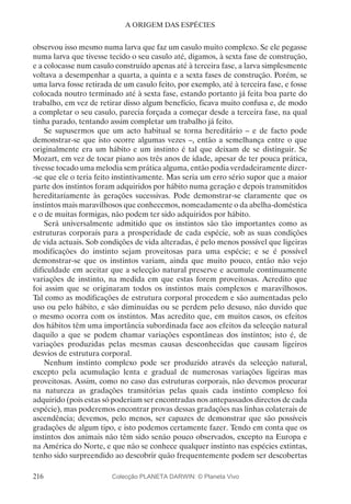 216
A ORIGEM DAS ESPÉCIES
observou isso mesmo numa larva que faz um casulo muito complexo. Se ele pegasse
numa larva que tivesse tecido o seu casulo até, digamos, à sexta fase de construção,
e a colocasse num casulo construído apenas até à terceira fase, a larva simplesmente
voltava a desempenhar a quarta, a quinta e a sexta fases de construção. Porém, se
uma larva fosse retirada de um casulo feito, por exemplo, até à terceira fase, e fosse
colocada noutro terminado até à sexta fase, estando portanto já feita boa parte do
trabalho, em vez de retirar disso algum benefício, ficava muito confusa e, de modo
a completar o seu casulo, parecia forçada a começar desde a terceira fase, na qual
tinha parado, tentando assim completar um trabalho já feito.
Se supusermos que um acto habitual se torna hereditário – e de facto pode
demonstrar-se que isto ocorre algumas vezes –, então a semelhança entre o que
originalmente era um hábito e um instinto é tal que deixam de se distinguir. Se
Mozart, em vez de tocar piano aos três anos de idade, apesar de ter pouca prática,
tivesse tocado uma melodia sem prática alguma, então podia verdadeiramente dizer-
-se que ele o teria feito instintivamente. Mas seria um erro sério supor que a maior
parte dos instintos foram adquiridos por hábito numa geração e depois transmitidos
hereditariamente às gerações sucessivas. Pode demonstrar-se claramente que os
instintos mais maravilhosos que conhecemos, nomeadamente o da abelha-doméstica
e o de muitas formigas, não podem ter sido adquiridos por hábito.
Será universalmente admitido que os instintos são tão importantes como as
estruturas corporais para a prosperidade de cada espécie, sob as suas condições
de vida actuais. Sob condições de vida alteradas, é pelo menos possível que ligeiras
modificações do instinto sejam proveitosas para uma espécie; e se é possível
demonstrar-se que os instintos variam, ainda que muito pouco, então não vejo
dificuldade em aceitar que a selecção natural preserve e acumule continuamente
variações de instinto, na medida em que estas forem proveitosas. Acredito que
foi assim que se originaram todos os instintos mais complexos e maravilhosos.
Tal como as modificações de estrutura corporal procedem e são aumentadas pelo
uso ou pelo hábito, e são diminuídas ou se perdem pelo desuso, não duvido que
o mesmo ocorra com os instintos. Mas acredito que, em muitos casos, os efeitos
dos hábitos têm uma importância subordinada face aos efeitos da selecção natural
daquilo a que se podem chamar variações espontâneas dos instintos; isto é, de
variações produzidas pelas mesmas causas desconhecidas que causam ligeiros
desvios de estrutura corporal.
Nenhum instinto complexo pode ser produzido através da selecção natural,
excepto pela acumulação lenta e gradual de numerosas variações ligeiras mas
proveitosas. Assim, como no caso das estruturas corporais, não devemos procurar
na natureza as gradações transitórias pelas quais cada instinto complexo foi
adquirido (pois estas só poderiam ser encontradas nos antepassados directos de cada
espécie), mas poderemos encontrar provas dessas gradações nas linhas colaterais de
ascendência; devemos, pelo menos, ser capazes de demonstrar que são possíveis
gradações de algum tipo, e isto podemos certamente fazer. Tendo em conta que os
instintos dos animais não têm sido senão pouco observados, excepto na Europa e
na América do Norte, e que não se conhece qualquer instinto nas espécies extintas,
tenho sido surpreendido ao descobrir quão frequentemente podem ser descobertas
Colecção PLANETA DARWIN: © Planeta Vivo
 