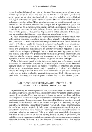 218
A ORIGEM DAS ESPÉCIES
James Audubon indicou vários casos notáveis de diferenças entre os ninhos de uma
mesma espécie no sul e no norte dos Estados Unidos da América. Questionou-
-se porque é que, se o instinto é variável, não concedeu à abelha “a capacidade de
usar algum outro material quando faltava a cera”. Mas que outro material natural
poderiam as abelhas utilizar? Elas trabalharão, como eu próprio observei, com cera
endurecida com vermelhão ou amaciada com gordura. Knight observou que as suas
abelhas, em vez de colherem laboriosamente própolis, usavam um cimento de cera
e terebintina com que ele tinha coberto árvores descascadas. Foi recentemente
demonstrado que as abelhas, em vez de procurarem pólen, utilizarão de bom grado
uma substância muito diferente, nomeadamente a farinha de aveia.
O medo de uminimigoem particularé certamente umaqualidade instintiva, como
pode ser visto nos pássaros ainda no ninho, embora seja reforçado pela experiência e
pela observação do medo desse mesmo inimigo noutros animais. Como demonstrei
noutros trabalhos, o medo do homem é lentamente adquirido pelos animais que
habitam ilhas desertas; e vemos um exemplo disto até em Inglaterra, onde todas as
nossas aves grandes são mais selvagens em comparação com as pequenas, já que as
grandes foram mais perseguidas pelo homem. Podemos, com segurança, atribuir a
essa causa o facto de as aves grandes serem mais ariscas, pois nas ilhas desabitadas
estas aves não são mais receosas do que as pequenas; e a pega, tão desconfiada em
Inglaterra, é mansa na Noruega, tal como o é a gralha-cinzenta no Egipto.
Poderia demonstrar-se, através de numerosos factos, que as faculdades mentais
de animais do mesmo tipo, nascidos no estado selvagem, variam muito. Poderiam
também aduzir-se vários casos de hábitos ocasionais e estranhos em animais
selvagens, que, se vantajosos para a espécie, poderiam ter originado novos instintos
através da selecção natural. Mas estou bem consciente de que estas afirmações
gerais, sem os factos detalhados, produzirão apenas um débil efeito na mente do
leitor. Posso apenas repetir a minha garantia de que não falo sem ter boas provas.
MODIFICAÇÕES HEREDITÁRIAS DE HÁBITOS OU DE
INSTINTOS EM ANIMAIS DOMESTICADOS
Apossibilidade,oumesmoaprobabilidade,dehavervariaçõesdeinstintoherdadas
nos animais selvagens será reforçada se considerarmos brevemente alguns casos de
animais domesticados. Ficaremos assim capacitados para ver o papel que os hábitos
e a selecção das chamadas variações espontâneas desempenham na modificação das
qualidades mentais dos nossos animais domésticos. É evidente o quanto os animais
domésticos variam nas suas faculdades mentais. Nos gatos, por exemplo, uns caçam
naturalmente ratazanas, enquanto outros caçam ratos, e sabe-se que estas tendências
são herdadas. Um gato, segundo St. John, sempre levou para casa aves de caça, outro
levava lebres e coelhos, e outro caçava em terrenos pantanosos, e quase todas as noites
apanhava galinholas ou narcejas. Poderia ser dada uma quantidade de exemplos
curiosos e autênticos de várias matizes de disposição e de gosto e, igualmente, dos
mais bizarros estratagemas, associados a certos estados mentais ou a certos períodos
de tempo, e que são herdados. Mas consideremos o caso familiar das raças de cães:
Colecção PLANETA DARWIN: © Planeta Vivo
 