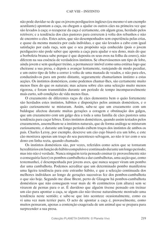 219
CAP. VIII – INSTINTO
não pode duvidar-se de que os jovens perdigueiros ingleses (eu mesmo vi um exemplo
acutilante) apontam a caça, ou chegam a ajudar os outros cães na primeira vez que
são levados à caça; o recuperar da caça é certamente, em algum grau, herdado pelos
retrivers; e a tendência dos cães pastores para correrem à volta dos rebanhos e não
de encontro a eles. Estes actos, que são desempenhados sem experiência pelas crias,
e quase da mesma maneira por cada indivíduo, e que são levados a cabo com igual
satisfação por cada raça, sem que o seu propósito seja conhecido (pois o jovem
perdigueiro não pode saber que aponta a caça para ajudar o seu dono, mais do que
a borboleta branca sabe porque é que deposita os seus ovos na folha da couve), não
diferem na sua essência de verdadeiros instintos. Se observássemos um tipo de lobo,
ainda jovem e sem qualquer treino, a permanecer imóvel como uma estátua logo que
cheirasse a sua presa, e depois a avançar lentamente, rastejando de modo peculiar,
e um outro tipo de lobo a correr à volta de uma manada de veados, e não para eles,
conduzindo-os para um ponto distante, seguramente chamaríamos instinto a estas
acções. Os instintos domésticos, como podemos chamar-lhes, são certamente muito
menos fixos do que os naturais; mas actuou sobre eles uma selecção muito menos
rigorosa, e foram transmitidos durante um período de tempo incomparavelmente
mais curto, sob condições de vida menos fixas.
O cruzamento de diferentes raças de cães demonstra bem o quão fortemente
são herdados estes instintos, hábitos e disposições pelos animais domésticos, e o
quão curiosamente se misturam. Assim, sabe-se que um cruzamento com um
buldogue afectou durante muitas gerações a coragem e obstinação dos galgos,
que um cruzamento com um galgo deu a toda a uma família de cães pastores uma
tendência para caçar lebres. Estes instintos domésticos, quando assim testados pelos
cruzamentos, assemelham-se a instintos naturais, que de forma análoga se misturam
curiosamente, e durante um longo período exibem traços dos instintos de ambos os
pais. Charles Leroy, por exemplo, descreve um cão cujo bisavô era um lobo, e este
cão mostrava apenas um traço do seu parentesco selvagem, ao não ir ter com o seu
dono em linha recta, quando chamado.
Os instintos domésticos são, por vezes, referidos como actos que se tornaram
hereditáriosemfunçãodohábitocompulsivoecontinuadoduranteumlongoperíodo;
mas isto não é verdade. Nunca ninguém teria pensado ensinar (e provavelmente não
o conseguiria fazer) os pombos-cambalhota a dar cambalhotas, uma acção que, como
testemunhei, é desempenhada por jovens aves, que nunca sequer viram um pombo
dar uma cambalhota. Podemos acreditar que um determinado pombo manifestou
uma ligeira tendência para este estranho hábito, e que a selecção continuada dos
melhores indivíduos ao longo de gerações sucessivas fez dos pombos-cambalhota
o que são hoje. Segundo me disse Brent, perto de Glasgow há pombos-cambalhota
domésticos que não conseguem voar mais de 46 centímetros (em altura) sem se
virarem de pernas para o ar. É duvidoso que alguém tivesse pensado em treinar
um cão para apontar a caça, se algum cão não tivesse naturalmente mostrado uma
tendência neste sentido; e sabe-se que isto acontece ocasionalmente, como eu
vi uma vez num terrier puro. O acto de apontar a caça é, provavelmente, como
muitos pensaram, apenas a contenção exagerada de um animal que se prepara para
surpreender a sua presa.
Colecção PLANETA DARWIN: © Planeta Vivo
 