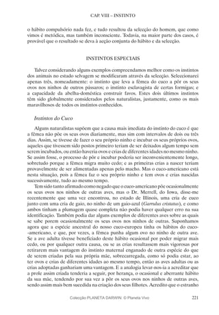 221
CAP. VIII – INSTINTO
o hábito compulsório nada fez, e tudo resultou da selecção do homem, que como
vimos é metódica, mas também inconsciente. Todavia, na maior parte dos casos, é
provável que o resultado se deva à acção conjunta do hábito e da selecção.
INSTINTOS ESPECIAIS
Talvez considerando alguns exemplos compreendamos melhor como os instintos
dos animais no estado selvagem se modificaram através da selecção. Seleccionarei
apenas três, nomeadamente: o instinto que leva a fêmea do cuco a pôr os seus
ovos nos ninhos de outros pássaros; o instinto esclavagista de certas formigas; e
a capacidade da abelha-doméstica construir favos. Estes dois últimos instintos
têm sido globalmente considerados pelos naturalistas, justamente, como os mais
maravilhosos de todos os instintos conhecidos.
Instintos do Cuco
Alguns naturalistas supõem que a causa mais imediata do instinto do cuco é que
a fêmea não põe os seus ovos diariamente, mas sim com intervalos de dois ou três
dias. Assim, se tivesse de fazer o seu próprio ninho e incubar os seus próprios ovos,
aqueles que tivessem sido postos primeiro teriam de ser deixados algum tempo sem
serem incubados, ou então haveria ovos e crias de diferentes idades no mesmo ninho.
Se assim fosse, o processo de pôr e incubar poderia ser inconvenientemente longo,
sobretudo porque a fêmea migra muito cedo; e as primeiras crias a nascer teriam
provavelmente de ser alimentadas apenas pelo macho. Mas o cuco-americano está
nesta situação, pois a fêmea faz o seu próprio ninho e tem ovos e crias nascidas
sucessivamente, tudo ao mesmo tempo.
Tem sido tanto afirmado como negado que o cuco-americano põe ocasionalmente
os seus ovos nos ninhos de outras aves, mas o Dr. Merrell, do Iowa, disse-me
recentemente que uma vez encontrou, no estado de Illinois, uma cria de cuco
junto com uma cria de gaio, no ninho de um gaio-azul (Garrulus cristatus), e como
ambos tinham a plumagem quase completa não podia haver qualquer erro na sua
identificação. Também podia dar alguns exemplos de diferentes aves sobre as quais
se sabe porem ocasionalmente os seus ovos nos ninhos de outras. Suponhamos
agora que a espécie ancestral do nosso cuco-europeu tinha os hábitos do cuco-
-americano, e que, por vezes, a fêmea punha algum ovo no ninho de outra ave.
Se a ave adulta tivesse beneficiado deste hábito ocasional por poder migrar mais
cedo, ou por qualquer outra causa, ou se as crias resultassem mais vigorosas por
retirarem mais vantagem do instinto maternal enganado de outra espécie do que
de serem criadas pela sua própria mãe, sobrecarregada, como só podia estar, ao
ter ovos e crias de diferentes idades ao mesmo tempo, então as aves adultas ou as
crias adoptadas ganhariam uma vantagem. E a analogia levar-nos-ia a acreditar que
a prole assim criada tenderia a seguir, por herança, o ocasional e aberrante hábito
da sua mãe, tendendo por sua vez a pôr os seus ovos nos ninhos de outras aves,
sendo assim mais bem sucedida na criação dos seus filhotes. Acredito que o estranho
Colecção PLANETA DARWIN: © Planeta Vivo
 