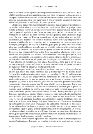 222
A ORIGEM DAS ESPÉCIES
instinto do nosso cuco foi gerado por um processo continuado desta natureza. Adolf
Müller também confirmou recentemente, com base em provas suficientes, que o
cuco põe ocasionalmente os seus ovos sobre o solo descoberto, se senta sobre eles e
alimenta as suas crias. Esta rara ocorrência é, provavelmente, um caso de regressão
ao instinto primitivo de nidificação, há muito perdido.
Objectou-se que eu não mencionei outros instintos e adaptações de estrutura dos
cucos, dos quais se diz serem necessariamente coordenados. Mas, em qualquer caso,
é inútil especular sobre um instinto que conhecemos exclusivamente numa única
espécie, pois até aqui não temos factos para nos guiar. Até recentemente, só eram
conhecidos os instintos do cuco-europeu e do não-parasita cuco-americano; hoje,
graças às observações de Ramsay, aprendemos alguma coisa sobre três espécies
australianas, que põem os seus ovos nos ninhos de outras aves. Os principais pontos
a serem referidos são três: primeiro, que o cuco-comum ou europeu, com raras
excepções, põe apenas um ovo em cada ninho, para que a grande e voraz cria receba
alimentos em abundância; segundo, que os ovos são notavelmente pequenos, não
excedendo o tamanho dos ovos da cotovia (uma ave com um quarto do tamanho
do cuco), e que podemos inferir que isto é um caso real de adaptação, pois o cuco-
americano, não-parasita, põe ovos de tamanho normal; terceiro, que o jovem cuco,
logo após o nascimento, tem o instinto, a força e uma estrutura do dorso apropriados
para expulsar os seus irmãos adoptivos, que depois perecem devido ao frio e à fome.
A isto chamou-se ousadamente um ajuste beneficente, para que o jovem cuco
pudesse conseguir comida suficiente, e para que os seus irmãos adoptivos pudessem
morrer antes de terem adquirido muita sensibilidade!
Voltando agora às espécies australianas; embora estas aves ponham geralmente
um ovo por ninho, não é raro encontrar dois e mesmo três ovos no mesmo ninho.
Os ovos do cuco-bronzeado variam muito de tamanho, de 20 a 25 milímetros de
comprimento. Ora, se esta espécie tivesse beneficiado do facto de ter posto ovos
ainda mais pequenos do que os postos agora, de forma a enganar certos pais
adoptivos ou, como é mais provável, para que os seus ovos possam eclodir mais
rapidamente (visto ser assente que há uma relação entre o tamanho dos ovos e
o seu período de incubação), então não há dificuldade em crer que se podia ter
formado uma variedade ou espécie que poria ovos cada vez mais pequenos, pois
estes seriam mais garantidamente eclodidos e criados. Ramsay faz notar que dois
dos cucos australianos, quando põem os seus ovos num ninho aberto, manifestam
uma decidida preferência por ninhos contendo ovos de cor semelhante à dos
seus. A espécie europeia manifesta aparentemente alguma tendência para um
instinto semelhante, mas diverge dele com frequência ao pôr os seus ovos baços
e pálidos junto dos ovos azuis esverdeados da ferreirinha-comum. Se o nosso cuco
tivesse exibido invariavelmente o instinto supracitado, este teria seguramente sido
acrescentado àqueles que se assume terem sido adquiridos em conjunto. Os ovos do
cuco-bronzeado da Austrália, de acordo com Ramsay, variam extraordinariamente
de cor, pelo que nesta característica, como no tamanho, a selecção natural pode ter
assegurado e fixado qualquer variação vantajosa.
No caso do cuco-europeu, a prole dos pais adoptivos é habitualmente expulsa do
ninho três dias depois de o cuco ter eclodido e, como nesta idade este se encontra
Colecção PLANETA DARWIN: © Planeta Vivo
 