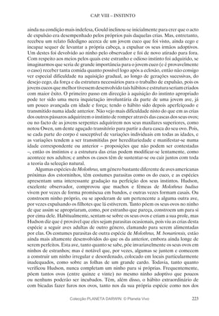 223
CAP. VIII – INSTINTO
ainda na condição mais indefesa, Gould inclinou-se inicialmente para crer que o acto
de expulsão era desempenhado pelos próprios pais daquelas crias. Mas, entretanto,
recebeu um relato fidedigno acerca de um jovem cuco que foi visto, ainda cego e
incapaz sequer de levantar a própria cabeça, a expulsar os seus irmãos adoptivos.
Um destes foi devolvido ao ninho pelo observador e foi de novo atirado para fora.
Com respeito aos meios pelos quais este estranho e odioso instinto foi adquirido, se
imaginarmos que seria de grande importância para o jovem cuco (e é provavelmente
o caso) receber tanta comida quanto possível logo após a eclosão, então não consigo
ver especial dificuldade na aquisição gradual, ao longo de gerações sucessivas, do
desejo cego, da força e da estrutura necessários para o trabalho de expulsão, pois os
jovens cucos que melhor tivessem desenvolvido tais hábitos e estrutura seriam criados
com maior êxito. O primeiro passo em direcção à aquisição do instinto apropriado
pode ter sido uma mera inquietação involuntária da parte de uma jovem ave, já
um pouco avançada em idade e força; tendo o hábito sido depois aperfeiçoado e
transmitido numa idade anterior. Não vejo mais dificuldade nisto do que em as crias
dos outros pássaros adquirirem o instinto de romper através das cascas dos seus ovos;
ou no facto de as jovens serpentes adquirirem nos seus maxilares superiores, como
notou Owen, um dente aguçado transitório para partir a dura casca do seu ovo. Pois,
se cada parte do corpo é susceptível de variações individuais em todas as idades, e
as variações tendem a ser transmitidas por hereditariedade e manifestar-se numa
idade correspondente ou anterior – proposições que não podem ser contestadas
–, então os instintos e a estrutura das crias podem modificar-se lentamente, como
acontece nos adultos; e ambos os casos têm de sustentar-se ou cair juntos com toda
a teoria da selecção natural.
Algumas espécies de Molothrus, um género bastante diferente de aves americanas
próximas dos estorninhos, têm costumes parasitas como os do cuco, e as espécies
apresentam uma interessante gradação na perfeição dos seus instintos. Hudson,
excelente observador, comprovou que machos e fêmeas de Molothrus badius
vivem por vezes de forma promíscua em bandos, e outras vezes formam casais. Ou
constroem ninho próprio, ou se apoderam de um pertencente a alguma outra ave,
por vezes expulsando os filhotes que lá estiverem. Tanto põem os seus ovos no ninho
de que assim se apropriaram, como, por estranho que pareça, constroem um para si
por cima dele. Habitualmente, sentam-se sobre os seus ovos e criam a sua prole, mas
Hudson diz que é provável que eles sejam parasitas ocasionais, pois viu as crias desta
espécie a seguir aves adultas de outro género, clamando para serem alimentadas
por elas. Os costumes parasitas de outra espécie de Molothrus, M. bonariensis, estão
ainda mais altamente desenvolvidos do que os da anterior, embora ainda longe de
serem perfeitos. Esta ave, tanto quanto se sabe, põe invariavelmente os seus ovos em
ninhos de estranhos; mas é notável que, por vezes, algumas se juntem e comecem
a construir um ninho irregular e desordenado, colocado em locais particularmente
inadequados, como sobre as folhas de um grande cardo. Todavia, tanto quanto
verificou Hudson, nunca completam um ninho para si próprias. Frequentemente,
põem tantos ovos (entre quinze e vinte) no mesmo ninho adoptivo que poucos
ou nenhuns poderão ser incubados. Têm, além disso, o hábito extraordinário de
com bicadas fazer furos nos ovos, tanto nos da sua própria espécie como nos dos
Colecção PLANETA DARWIN: © Planeta Vivo
 