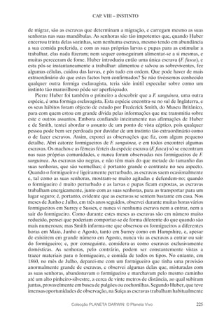 225
CAP. VIII – INSTINTO
de migrar, são as escravas que determinam a migração, e carregam mesmo as suas
senhoras nas suas mandíbulas. As senhoras são tão impotentes que, quando Huber
encerrou trinta delas sozinhas, sem nenhuma escrava, mesmo tendo em abundância
a sua comida preferida, e com as suas próprias larvas e pupas para as estimular a
trabalhar, elas nada fizeram; nem sequer conseguiram alimentar-se a si mesmas, e
muitas pereceram de fome. Huber introduziu então uma única escrava (F. fusca), e
esta pôs-se instantaneamente a trabalhar: alimentou e salvou as sobreviventes, fez
algumas células, cuidou das larvas, e pôs tudo em ordem. Que pode haver de mais
extraordinário do que estes factos bem confirmados? Se não tivéssemos conhecido
qualquer outra formiga esclavagista, teria sido inútil especular sobre como um
instinto tão maravilhoso pôde ser aperfeiçoado.
Pierre Huber foi também o primeiro a descobrir que a F. sanguinea, uma outra
espécie, é uma formiga esclavagista. Esta espécie encontra-se no sul de Inglaterra, e
os seus hábitos foram objecto de estudo por Frederick Smith, do Museu Britânico,
para com quem estou em grande dívida pelas informações que me transmitiu sobre
este e outros assuntos. Embora confiando inteiramente nas afirmações de Huber
e de Smith, tentei abordar o assunto de um ponto de vista céptico, pois qualquer
pessoa pode bem ser perdoada por duvidar de um instinto tão extraordinário como
o de fazer escravos. Assim, exporei as observações que fiz, com algum pequeno
detalhe. Abri catorze formigueiros de F. sanguinea, e em todos encontrei algumas
escravas. Os machos e as fêmeas férteis da espécie escrava (F. fusca) só se encontram
nas suas próprias comunidades, e nunca foram observadas nos formigueiros de F.
sanguinea. As escravas são negras, e não têm mais do que metade do tamanho das
suas senhoras, que são vermelhas; é portanto grande o contraste no seu aspecto.
Quando o formigueiro é ligeiramente perturbado, as escravas saem ocasionalmente
e, tal como as suas senhoras, mostram-se muito agitadas e defendem-no; quando
o formigueiro é muito perturbado e as larvas e pupas ficam expostas, as escravas
trabalham energicamente, junto com as suas senhoras, para as transportar para um
lugar seguro; é, portanto, evidente que as escravas se sentem bastante em casa. Nos
meses de Junho e Julho, em três anos seguidos, observei durante muitas horas vários
formigueiros em Surrey e Sussex, e nunca vi nenhuma escrava nem a entrar, nem a
sair do formigueiro. Como durante estes meses as escravas são em número muito
reduzido, pensei que poderiam comportar-se de forma diferente do que quando são
mais numerosas; mas Smith informa-me que observou os formigueiros a diferentes
horas em Maio, Junho e Agosto, tanto em Surrey como em Hampshire, e, apesar
de existirem em grande número em Agosto, nunca viu as escravas a entrar ou sair
do formigueiro; e, por conseguinte, considera-as como escravas exclusivamente
domésticas. As senhoras, pelo contrário, podem ser constantemente vistas a
trazer materiais para o formigueiro, e comida de todos os tipos. No entanto, em
1860, no mês de Julho, deparei-me com um formigueiro que tinha uma provisão
anormalmente grande de escravas, e observei algumas delas que, misturadas com
as suas senhoras, abandonavam o formigueiro e marchavam pelo mesmo caminho
até um alto pinheiro-silvestre, a cerca de vinte metros de distância, ao qual subiram
juntas, provavelmente em busca de pulgões ou cochonilhas. Segundo Huber, que teve
imensas oportunidades de observação, na Suíça as escravas trabalham habitualmente
Colecção PLANETA DARWIN: © Planeta Vivo
 