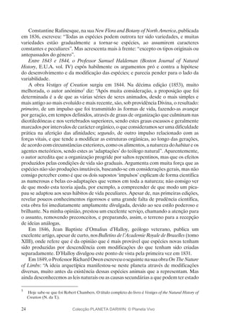 24
Constantine Rafinesque, na sua New Flora and Botany of North America, publicada
em 1836, escreveu: “Todas as espécies podem outrora ter sido variedades, e muitas
variedades estão gradualmente a tornar-se espécies, ao assumirem caracteres
constantes e peculiares”. Mas acrescenta mais à frente: “excepto os tipos originais ou
antepassados do género”.
Entre 1843 e 1844, o Professor Samuel Haldeman (Boston Journal of Natural
History, E.U.A. vol. IV) expôs habilmente os argumentos pró e contra a hipótese
do desenvolvimento e da modificação das espécies; e parecia pender para o lado da
variabilidade.
A obra Vestiges of Creation surgiu em 1844. Na décima edição (1853), muito
melhorada, o autor anónimo5
diz: “Após muita consideração, a proposição que foi
determinada é a de que as várias séries de seres animados, desde o mais simples e
mais antigo ao mais evoluído e mais recente, são, sob providência Divina, o resultado:
primeiro, de um impulso que foi transmitido às formas de vida, fazendo-as avançar
por geração, em tempos definidos, através de graus de organização que culminam nas
dicotiledóneas e nos vertebrados superiores, sendo estes graus escassos e geralmente
marcados por intervalos de carácter orgânico, o que consideramos ser uma dificuldade
prática na aferição das afinidades; segundo, de outro impulso relacionado com as
forças vitais, e que tende a modificar as estruturas orgânicas, ao longo das gerações,
de acordo com circunstâncias exteriores, como os alimentos, a natureza do habitat e os
agentes meteóricos, sendo estes as ‘adaptações’ do teólogo natural”. Aparentemente,
o autor acredita que a organização progride por saltos repentinos, mas que os efeitos
produzidos pelas condições de vida são graduais. Argumenta com muita força que as
espécies não são produções imutáveis, baseando-se em considerações gerais, mas não
consigo perceber como é que os dois supostos ‘impulsos’ explicam de forma científica
as numerosas e belas co-adaptações que vemos em toda a natureza; não consigo ver
de que modo esta teoria ajuda, por exemplo, a compreender de que modo um pica-
pau se adaptou aos seus hábitos de vida peculiares. Apesar de, nas primeiras edições,
revelar poucos conhecimentos rigorosos e uma grande falta de prudência científica,
esta obra foi imediatamente amplamente divulgada, devido ao seu estilo poderoso e
brilhante. Na minha opinião, prestou um excelente serviço, chamando a atenção para
o assunto, removendo preconceitos, e preparando, assim, o terreno para a recepção
de ideias análogas.
Em 1846, Jean Baptiste d’Omalius d’Halloy, geólogo veterano, publica um
excelente artigo, apesar de curto, nos Bulletins de l’Academie Royale de Bruxelles (tomo
XIII), onde refere que é da opinião que é mais provável que espécies novas tenham
sido produzidas por descendência com modificações do que tenham sido criadas
separadamente. D’Halloy divulgou este ponto de vista pela primeira vez em 1831.
Em 1849, o Professor Richard Owen escreveu o seguinte na sua obra On The Nature
of Limbs: “A ideia arquetípica manifestou-se neste planeta através de modificações
diversas, muito antes da existência dessas espécies animais que a representam. Mas
ainda desconhecemos as leis naturais ou as causas secundárias a que podem ter estado
5
	 Hoje sabe-se que foi Robert Chambers. O título completo do livro é Vestiges of the Natural History of
Creation (N. da T.).
Colecção PLANETA DARWIN: © Planeta Vivo
 