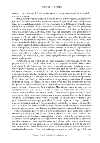 231
CAP. VIII – INSTINTO
(o que, como comprovei, é fácil de fazer) até ao seu plano intermédio apropriado,
e assim a achatam.
Através da experiência feita com a lâmina de cera com vermelhão, podemos ver
que, se as abelhas construíssem por si mesmas uma fina parede de cera, conseguiriam
fazer as suas células da forma correcta, colocando-se à distância apropriada umas
das outras, escavando à mesma velocidade, e esforçando-se por fazer furos esféricos
idênticos, mas nunca permitindo que as esferas fossem perfuradas e se fundissem
umas nas outras. Ora, as abelhas, como pode ser claramente visto examinando o
bordo de um favo em construção, fazem uma parede, ou um rebordo, circunferencial
e tosco, à volta de todo o favo; e fazem-no roendo dos dois lados, trabalhando
sempre em movimentos circulares, à medida que aprofundam cada célula. Não
fazem a totalidade da base piramidal de três faces de cada célula ao mesmo tempo,
mas apenas a referida placa rômbica, que se ergue no extremo da margem crescente,
ou as duas placas, conforme o caso; e nunca completam as arestas superiores das
placas rômbicas antes de terem começado as paredes hexagonais. Algumas destas
afirmações diferem das feitas pelo justamente celebrado Fraçois Huber, mas estou
convencido da sua exactidão, e se tivesse espaço demonstraria que são compatíveis
com a minha teoria.
Huber afirmou que a primeira de todas as células é escavada a partir de uma
pequena parede de cera de lados paralelos, mas segundo as minhas observações
esta afirmação não é rigorosamente exacta, já que vi o ponto de partida ser sempre
um pequeno carapuço de cera; mas não entrarei aqui em detalhes. Vemos quão
importante é o papel da escavação na construção das células; mas seria um grande
erro supor que as abelhas não conseguem construir uma tosca parede de cera na
posição adequada; isto é, ao longo do plano de intersecção de duas esferas adjacentes.
Tenho vários espécimes que mostram claramente que conseguem fazê-lo. Mesmo no
rudimentar bordo, ou parede, de cera à volta de um favo em crescimento, podem
ser por vezes observadas curvaturas, em posição correspondente aos planos das
placas basilares rômbicas das futuras células. Mas a tosca parede de cera tem, em
qualquer caso, de ser largamente roída de ambos os lados para ser concluída. A
forma como as abelhas constroem é curiosa; fazem sempre a primeira parede tosca
entre dez a vinte vezes mais espessa que a excessivamente fina parede da célula
definitiva. Compreenderemos como trabalham se imaginarmos pedreiros, que
primeiro amontoam um ampla quantidade de cimento, qual muro largo e grosseiro,
e depois começam a retirar o excesso igualmente de ambos os lados, rente ao solo,
até que no meio fica uma parede lisa e muito fina; os pedreiros voltam a amontoar o
cimento que sobrou em cima da estrutura já recortada, acrescentando cimento novo.
Teremos assim uma parede fina a crescer continuamente para cima, mas sempre
coroada por um gigantesco remate. Estando assim todas as células, tanto as que
acabam de ser iniciadas como as completas, coroadas com um forte remate de cera,
as abelhas podem agrupar-se e rastejar sobre o favo sem danificarem as delicadas
paredes hexagonais. Estas paredes, como o Professor Miller teve a amabilidade
de me confirmar, variam grandemente em espessura: junto do bordo de um favo
têm em média 0,072 mm, calculados a partir de doze medições; enquanto as placas
romboidais da base das células são mais espessas, quase na razão de 3 para 2, tendo
Colecção PLANETA DARWIN: © Planeta Vivo
 
