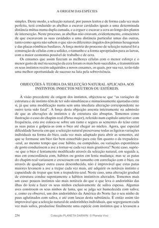 234
A ORIGEM DAS ESPÉCIES
simples. Deste modo, a selecção natural, por passos lentos e de forma cada vez mais
perfeita, terá conduzido as abelhas a escavar cavidades iguais a uma determinada
distância mútua numa dupla camada, e a erguer e escavar a cera ao longo dos planos
de intersecção. Neste processo, as abelhas não estavam, evidentemente, conscientes
de que escavavam as suas cavidades a uma distância particular umas das outras,
tanto como agora não sabem o que são os diferentes ângulos dos prismas hexagonais
e das placas rômbicas basilares. A força motriz do processo de selecção natural foi a
construção de células com a solidez, o tamanho e a forma apropriados para as larvas,
com a maior economia possível de trabalho e de cera.
Os enxames que assim fizeram as melhores células com o menor esforço e o
menor gasto de mel na secreção da cera foram os mais bem-sucedidos, e transmitiram
os seus instintos recém-adquiridos a novos enxames, os quais, por sua vez, terão tido
uma melhor oportunidade de sucesso na luta pela sobrevivência.
OBJECÇÕES À TEORIA DA SELECÇÃO NATURAL APLICADA AOS
INSTINTOS: INSECTOS NEUTROS OU ESTÉREIS.
À visão precedente da origem dos instintos, objectou-se que “as variações de
estrutura e de instinto têm de ter sido simultâneas e minuciosamente ajustadas entre
si, já que uma modificação numa sem uma imediata alteração correspondente no
outro teria sido fatal”. A força desta objecção assenta inteiramente na admissão
de que as alterações de instintos e de estrutura são abruptas. Tomemos como
ilustração o caso do chapim-real (Parus major), referido num capítulo anterior: com
frequência, esta ave coloca-se sobre um ramo e segura as sementes do teixo entre
as suas patas e golpeia-as com o bico até chegar ao núcleo. Agora, que especial
dificuldade haveria em que a selecção natural preservasse todas as ligeiras variações
individuais na forma do bico, cada vez mais adaptado para abrir as sementes, até
que se formasse um bico tão bem concebido para este fim quanto o da trepadeira-
-azul, ao mesmo tempo que esse hábito, ou compulsão, ou variações espontâneas
de gosto conduzissem a ave a tornar-se cada vez mais granívora? Neste caso, supõe-
-se que o bico é lentamente modificado através da selecção natural, em seguida a,
mas em concordância com, hábitos ou gostos em lenta mudança; mas se as patas
do chapim-real variassem e crescessem em tamanho em correlação com o bico, ou
através de qualquer outra causa desconhecida, não é improvável que estas patas
maiores levassem a ave a trepar cada vez mais, até adquirir os notáveis instinto e
capacidade de trepar que tem a trepadeira-azul. Neste caso, uma alteração gradual
de estrutura conduz supostamente a hábitos instintivos alterados. Tomemos mais
um caso: poucos instintos são mais notáveis do que o que leva o andorinhão das
ilhas do leste a fazer os seus ninhos exclusivamente de saliva espessa. Algumas
aves constroem os seus ninhos de lama, que se julga ser humedecida com saliva;
e, como eu observei, um dos andorinhões da América do Norte faz o seu ninho de
paus aglutinados com saliva, e até com lascas desta substância. É então assim tão
improvável que a selecção natural de andorinhões individuais, que segregassem cada
vez mais saliva, produzisse finalmente uma espécie com instintos que a levassem a
Colecção PLANETA DARWIN: © Planeta Vivo
 