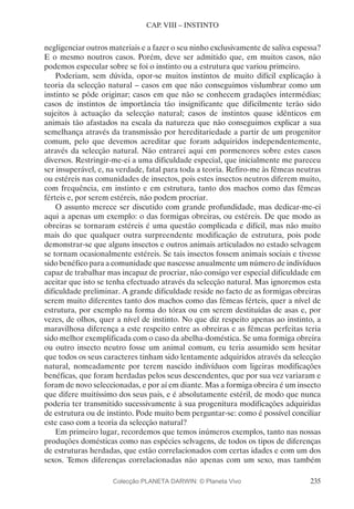 235
CAP. VIII – INSTINTO
negligenciar outros materiais e a fazer o seu ninho exclusivamente de saliva espessa?
E o mesmo noutros casos. Porém, deve ser admitido que, em muitos casos, não
podemos especular sobre se foi o instinto ou a estrutura que variou primeiro.
Poderiam, sem dúvida, opor-se muitos instintos de muito difícil explicação à
teoria da selecção natural – casos em que não conseguimos vislumbrar como um
instinto se pôde originar; casos em que não se conhecem gradações intermédias;
casos de instintos de importância tão insignificante que dificilmente terão sido
sujeitos à actuação da selecção natural; casos de instintos quase idênticos em
animais tão afastados na escala da natureza que não conseguimos explicar a sua
semelhança através da transmissão por hereditariedade a partir de um progenitor
comum, pelo que devemos acreditar que foram adquiridos independentemente,
através da selecção natural. Não entrarei aqui em pormenores sobre estes casos
diversos. Restringir-me-ei a uma dificuldade especial, que inicialmente me pareceu
ser insuperável, e, na verdade, fatal para toda a teoria. Refiro-me às fêmeas neutras
ou estéreis nas comunidades de insectos, pois estes insectos neutros diferem muito,
com frequência, em instinto e em estrutura, tanto dos machos como das fêmeas
férteis e, por serem estéreis, não podem procriar.
O assunto merece ser discutido com grande profundidade, mas dedicar-me-ei
aqui a apenas um exemplo: o das formigas obreiras, ou estéreis. De que modo as
obreiras se tornaram estéreis é uma questão complicada e difícil, mas não muito
mais do que qualquer outra surpreendente modificação de estrutura, pois pode
demonstrar-se que alguns insectos e outros animais articulados no estado selvagem
se tornam ocasionalmente estéreis. Se tais insectos fossem animais sociais e tivesse
sido benéfico para a comunidade que nascesse anualmente um número de indivíduos
capaz de trabalhar mas incapaz de procriar, não consigo ver especial dificuldade em
aceitar que isto se tenha efectuado através da selecção natural. Mas ignoremos esta
dificuldade preliminar. A grande dificuldade reside no facto de as formigas obreiras
serem muito diferentes tanto dos machos como das fêmeas férteis, quer a nível de
estrutura, por exemplo na forma do tórax ou em serem destituídas de asas e, por
vezes, de olhos, quer a nível de instinto. No que diz respeito apenas ao instinto, a
maravilhosa diferença a este respeito entre as obreiras e as fêmeas perfeitas teria
sido melhor exemplificada com o caso da abelha-doméstica. Se uma formiga obreira
ou outro insecto neutro fosse um animal comum, eu teria assumido sem hesitar
que todos os seus caracteres tinham sido lentamente adquiridos através da selecção
natural, nomeadamente por terem nascido indivíduos com ligeiras modificações
benéficas, que foram herdadas pelos seus descendentes, que por sua vez variaram e
foram de novo seleccionadas, e por aí em diante. Mas a formiga obreira é um insecto
que difere muitíssimo dos seus pais, e é absolutamente estéril, de modo que nunca
poderia ter transmitido sucessivamente à sua progenitura modificações adquiridas
de estrutura ou de instinto. Pode muito bem perguntar-se: como é possível conciliar
este caso com a teoria da selecção natural?
Em primeiro lugar, recordemos que temos inúmeros exemplos, tanto nas nossas
produções domésticas como nas espécies selvagens, de todos os tipos de diferenças
de estruturas herdadas, que estão correlacionados com certas idades e com um dos
sexos. Temos diferenças correlacionadas não apenas com um sexo, mas também
Colecção PLANETA DARWIN: © Planeta Vivo
 