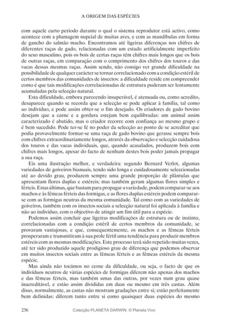 236
A ORIGEM DAS ESPÉCIES
com aquele curto período durante o qual o sistema reprodutor está activo, como
acontece com a plumagem nupcial de muitas aves, e com as mandíbulas em forma
de gancho do salmão macho. Encontramos até ligeiras diferenças nos chifres de
diferentes raças de gado, relacionadas com um estado artificialmente imperfeito
do sexo masculino, pois os bois de certas raças têm chifres mais longos que os bois
de outras raças, em comparação com o comprimento dos chifres dos touros e das
vacas dessas mesmas raças. Assim sendo, não consigo ver grande dificuldade na
possibilidade de qualquer carácter se tornar correlacionado com a condição estéril de
certos membros das comunidades de insectos: a dificuldade reside em compreender
como é que tais modificações correlacionadas de estrutura puderam ser lentamente
acumuladas pela selecção natural.
Esta dificuldade, embora parecendo insuperável, é atenuada ou, como acredito,
desaparece quando se recorda que a selecção se pode aplicar à família, tal como
ao indivíduo, e pode assim obter-se o fim desejado. Os criadores de gado bovino
desejam que a carne e a gordura estejam bem equilibradas: um animal assim
caracterizado é abatido, mas o criador recorre com confiança ao mesmo grupo e
é bem sucedido. Pode ter-se fé no poder da selecção ao ponto de se acreditar que
podia provavelmente formar-se uma raça de gado bovino que gerasse sempre bois
com chifres extraordinariamente longos, através da observação e selecção cuidadosa
dos touros e das vacas individuais, que, quando acasalados, produzem bois com
chifres mais longos, apesar do facto de nenhum destes bois poder jamais propagar
a sua raça.
Eis uma ilustração melhor, e verdadeira: segundo Bernard Verlot, algumas
variedades de goiveiros bianuais, tendo sido longa e cuidadosamente seleccionadas
até ao devido grau, produzem sempre uma grande proporção de plântulas que
apresentam flores duplas e estéreis; mas também geram algumas flores simples e
férteis. Estas últimas, que bastam para propagar a variedade, podem comparar-se aos
machos e às fêmeas férteis das formigas, e as flores duplas estéreis podem comparar-
se com as formigas neutras da mesma comunidade. Tal como com as variedades de
goiveiros, também com os insectos sociais a selecção natural foi aplicada à família e
não ao indivíduo, com o objectivo de atingir um fim útil para a espécie.
Podemos assim concluir que ligeiras modificações de estrutura ou de instinto,
correlacionadas com a condição estéril de certos membros da comunidade, se
provaram vantajosas, e que, consequentemente, os machos e as fêmeas férteis
prosperaram e transmitiram à sua prole fértil uma tendência para produzir membros
estéreis com as mesmas modificações. Este processo terá sido repetido muitas vezes,
até ter sido produzido aquele prodigioso grau de diferença que podemos observar
em muitos insectos sociais entre as fêmeas férteis e as fêmeas estéreis da mesma
espécie.
Mas ainda não tocámos no cerne da dificuldade, ou seja, o facto de que os
indivíduos neutros de várias espécies de formigas diferem não apenas dos machos
e das fêmeas férteis, mas também umas das outras, por vezes num grau quase
inacreditável, e estão assim divididas em duas ou mesmo em três castas. Além
disso, normalmente, as castas não mostram gradações entre si; estão perfeitamente
bem definidas: diferem tanto entre si como quaisquer duas espécies do mesmo
Colecção PLANETA DARWIN: © Planeta Vivo
 