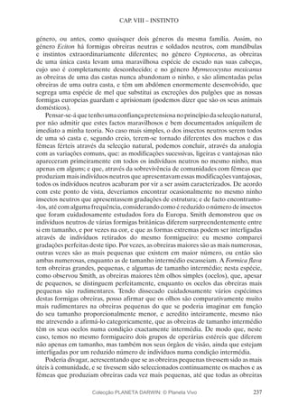 237
CAP. VIII – INSTINTO
género, ou antes, como quaisquer dois géneros da mesma família. Assim, no
género Eciton há formigas obreiras neutras e soldados neutros, com mandíbulas
e instintos extraordinariamente diferentes; no género Cryptocerus, as obreiras
de uma única casta levam uma maravilhosa espécie de escudo nas suas cabeças,
cujo uso é completamente desconhecido; e no género Myrmecocystus mexicanus
as obreiras de uma das castas nunca abandonam o ninho, e são alimentadas pelas
obreiras de uma outra casta, e têm um abdómen enormemente desenvolvido, que
segrega uma espécie de mel que substitui as excreções dos pulgões que as nossas
formigas europeias guardam e aprisionam (podemos dizer que são os seus animais
domésticos).
Pensar-se-áquetenhoumaconfiançapretensiosanoprincípiodaselecçãonatural,
por não admitir que estes factos maravilhosos e bem documentados aniquilem de
imediato a minha teoria. No caso mais simples, o dos insectos neutros serem todos
de uma só casta e, segundo creio, terem-se tornado diferentes dos machos e das
fêmeas férteis através da selecção natural, podemos concluir, através da analogia
com as variações comuns, que: as modificações sucessivas, ligeiras e vantajosas não
apareceram primeiramente em todos os indivíduos neutros no mesmo ninho, mas
apenas em alguns; e que, através da sobrevivência de comunidades com fêmeas que
produziam mais indivíduos neutros que apresentavam essas modificações vantajosas,
todos os indivíduos neutros acabaram por vir a ser assim caracterizados. De acordo
com este ponto de vista, deveríamos encontrar ocasionalmente no mesmo ninho
insectos neutros que apresentassem gradações de estrutura; e de facto encontramo-
-los, até com alguma frequência, considerando como é reduzido o número de insectos
que foram cuidadosamente estudados fora da Europa. Smith demonstrou que os
indivíduos neutros de várias formigas britânicas diferem surpreendentemente entre
si em tamanho, e por vezes na cor, e que as formas extremas podem ser interligadas
através de indivíduos retirados do mesmo formigueiro: eu mesmo comparei
gradações perfeitas deste tipo. Por vezes, as obreiras maiores são as mais numerosas,
outras vezes são as mais pequenas que existem em maior número, ou então são
ambas numerosas, enquanto as de tamanho intermédio escasseiam. A Formica flava
tem obreiras grandes, pequenas, e algumas de tamanho intermédio; nesta espécie,
como observou Smith, as obreiras maiores têm olhos simples (ocelos), que, apesar
de pequenos, se distinguem perfeitamente, enquanto os ocelos das obreiras mais
pequenas são rudimentares. Tendo dissecado cuidadosamente vários espécimes
destas formigas obreiras, posso afirmar que os olhos são comparativamente muito
mais rudimentares na obreiras pequenas do que se poderia imaginar em função
do seu tamanho proporcionalmente menor, e acredito inteiramente, mesmo não
me atrevendo a afirmá-lo categoricamente, que as obreiras de tamanho intermédio
têm os seus ocelos numa condição exactamente intermédia. De modo que, neste
caso, temos no mesmo formigueiro dois grupos de operárias estéreis que diferem
não apenas em tamanho, mas também nos seus órgãos de visão, ainda que estejam
interligadas por um reduzido número de indivíduos numa condição intermédia.
Poderia divagar, acrescentando que se as obreiras pequenas tivessem sido as mais
úteis à comunidade, e se tivessem sido seleccionados continuamente os machos e as
fêmeas que produziam obreiras cada vez mais pequenas, até que todas as obreiras
Colecção PLANETA DARWIN: © Planeta Vivo
 