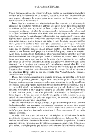 238
A ORIGEM DAS ESPÉCIES
fossem desta condição, então teríamos tido uma espécie de formigas com indivíduos
neutros muito semelhantes aos da Myrmica, pois as obreiras desta espécie não têm
nem sequer rudimentos de ocelos, apesar de os machos e as fêmeas deste género
terem ocelos bem desenvolvidos.
Possocitaroutrocaso:euesperavacomtantaconfiançaencontrarocasionalmente
gradações de estruturas importantes entre as diferentes castas de formigas neutras
na mesma espécie, que aproveitei de bom grado a oferta feita por Smith de
numerosos espécimes retirados de um mesmo ninho da formiga-safari (Anomma)
da África Ocidental. Talvez o leitor tenha uma melhor noção da diferença entre
estas obreiras se eu lhe der, não as medidas exactas, mas uma ilustração comparativa
rigorosamente equivalente: se víssemos um conjunto de operários a construir uma
casa, entre os quais muitos tivessem um metro e meio de altura e outros, também
muitos, medissem quatro metros e meio (três vezes mais), a diferença de tamanhos
seria a mesma; mas para completar o quadro de semelhanças, teríamos ainda de
supor que os operários maiores tinham cabeças quatro (e não três) vezes maiores
do que as dos homens mais pequenos, e mandíbulas quase cinco vezes maiores.
Além disso, as mandíbulas das formigas obreiras dos diversos tamanhos diferiam
maravilhosamente em configuração, forma e número de dentes. Mas o facto
importante para nós é que, embora as formigas obreiras possam ser agrupadas
em castas de diferentes tamanhos, há entre elas gradações imperceptíveis, como
acontece com a estrutura amplamente diferente das suas mandíbulas. Falo com
confiança sobre este último ponto, já que me baseei nos desenho que Sir Lubbock
fez para mim, em câmara clara, das mandíbulas de obreiras dos vários tamanhos
que dissequei. Henry Bates, na sua interessante obra Naturalist on the Amazons,
descreveu casos análogos.
Diante destes factos, acredito que a selecção natural, ao actuar sobre as formigas
férteis, ou progenitoras, pôde dar origem a uma espécie que produzia regularmente
formigas neutras, todas de tamanho grande e com uma única forma de mandíbula,
ou todas de tamanho pequeno e com mandíbulas muito diferentes; ou ainda, e este é
o cerne da dificuldade, produzia simultaneamente um grupo de obreiras de um único
tamanho e estrutura, e outro grupo de obreiras de tamanho e estrutura diferentes;
tendo-se formado primeiro uma série graduada, como no caso da formiga-safari, e
tendo depois as formas extremas produzido uma prole em cada vez maior número,
através da sobrevivência dos pais que as geraram, até que não se produzisse já
nenhuma com uma estrutura intermédia.
Wallace forneceu uma explicação análoga do igualmente complexo caso de certas
borboletas malaias que aparecem normalmente com duas, ou mesmo três, formas
distintas de fêmea; Fritz Müller tomou o caso de certos crustáceos brasileiros que
também apresentam duas formas distintas de macho. Mas este assunto não necessita
ser aqui discutido.
Acredito que acabo de explicar como se originou o maravilhoso facto da
coexistência no mesmo formigueiro de duas castas claramente definidas de obreiras
estéreis, que diferem tanto umas das outras, como dos seus progenitores. Podemos
ver quão útil a sua produção pode ter sido para uma comunidade social de formigas,
pelo mesmo princípio que diz que a divisão do trabalho é útil ao homem civilizado.
Colecção PLANETA DARWIN: © Planeta Vivo
 