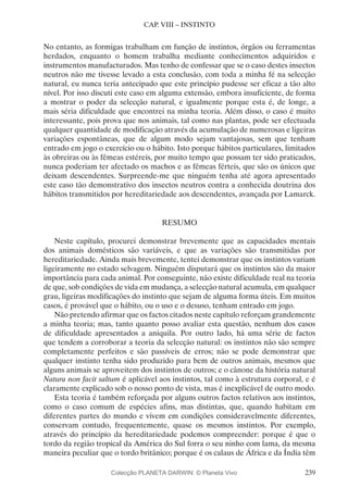 239
CAP. VIII – INSTINTO
No entanto, as formigas trabalham em função de instintos, órgãos ou ferramentas
herdados, enquanto o homem trabalha mediante conhecimentos adquiridos e
instrumentos manufacturados. Mas tenho de confessar que se o caso destes insectos
neutros não me tivesse levado a esta conclusão, com toda a minha fé na selecção
natural, eu nunca teria antecipado que este princípio pudesse ser eficaz a tão alto
nível. Por isso discuti este caso em alguma extensão, embora insuficiente, de forma
a mostrar o poder da selecção natural, e igualmente porque esta é, de longe, a
mais séria dificuldade que encontrei na minha teoria. Além disso, o caso é muito
interessante, pois prova que nos animais, tal como nas plantas, pode ser efectuada
qualquer quantidade de modificação através da acumulação de numerosas e ligeiras
variações espontâneas, que de algum modo sejam vantajosas, sem que tenham
entrado em jogo o exercício ou o hábito. Isto porque hábitos particulares, limitados
às obreiras ou às fêmeas estéreis, por muito tempo que possam ter sido praticados,
nunca poderiam ter afectado os machos e as fêmeas férteis, que são os únicos que
deixam descendentes. Surpreende-me que ninguém tenha até agora apresentado
este caso tão demonstrativo dos insectos neutros contra a conhecida doutrina dos
hábitos transmitidos por hereditariedade aos descendentes, avançada por Lamarck.
RESUMO
Neste capítulo, procurei demonstrar brevemente que as capacidades mentais
dos animais domésticos são variáveis, e que as variações são transmitidas por
hereditariedade. Ainda mais brevemente, tentei demonstrar que os instintos variam
ligeiramente no estado selvagem. Ninguém disputará que os instintos são da maior
importância para cada animal. Por conseguinte, não existe dificuldade real na teoria
de que, sob condições de vida em mudança, a selecção natural acumula, em qualquer
grau, ligeiras modificações do instinto que sejam de alguma forma úteis. Em muitos
casos, é provável que o hábito, ou o uso e o desuso, tenham entrado em jogo.
Não pretendo afirmar que os factos citados neste capítulo reforçam grandemente
a minha teoria; mas, tanto quanto posso avaliar esta questão, nenhum dos casos
de dificuldade apresentados a aniquila. Por outro lado, há uma série de factos
que tendem a corroborar a teoria da selecção natural: os instintos não são sempre
completamente perfeitos e são passíveis de erros; não se pode demonstrar que
qualquer instinto tenha sido produzido para bem de outros animais, mesmos que
alguns animais se aproveitem dos instintos de outros; e o cânone da história natural
Natura non facit saltum é aplicável aos instintos, tal como à estrutura corporal, e é
claramente explicado sob o nosso ponto de vista, mas é inexplicável de outro modo.
Esta teoria é também reforçada por alguns outros factos relativos aos instintos,
como o caso comum de espécies afins, mas distintas, que, quando habitam em
diferentes partes do mundo e vivem em condições consideravelmente diferentes,
conservam contudo, frequentemente, quase os mesmos instintos. Por exemplo,
através do princípio da hereditariedade podemos compreender: porque é que o
tordo da região tropical da América do Sul forra o seu ninho com lama, da mesma
maneira peculiar que o tordo britânico; porque é os calaus de África e da Índia têm
Colecção PLANETA DARWIN: © Planeta Vivo
 