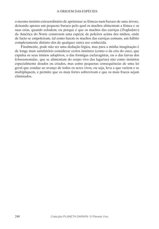 240
A ORIGEM DAS ESPÉCIES
o mesmo instinto extraordinário de aprisionar as fêmeas num buraco de uma árvore,
deixando apenas um pequeno buraco pelo qual os machos alimentam a fêmea e as
suas crias, quando eclodem; ou porque é que os machos das carriças (Troglodytes)
da América do Norte constroem uma espécie de poleiros acima dos ninhos, onde
de facto se empoleiram, tal como fazem os machos das carriças comuns, um hábito
completamente distinto dos de qualquer outra ave conhecida.
Finalmente, pode não ser uma dedução lógica, mas para a minha imaginação é
de longe mais satisfatório considerar certos instintos (como o da cria do cuco, que
expulsa os seus irmãos adoptivos, o das formigas esclavagistas, ou o das larvas dos
Ichneumonidae, que se alimentam do corpo vivo das lagartas) não como instintos
especialmente doados ou criados, mas como pequenas consequências de uma lei
geral que conduz ao avanço de todos os seres vivos, ou seja, leva a que variem e se
multipliquem, e permite que os mais fortes sobrevivam e que os mais fracos sejam
eliminados.
Colecção PLANETA DARWIN: © Planeta Vivo
 